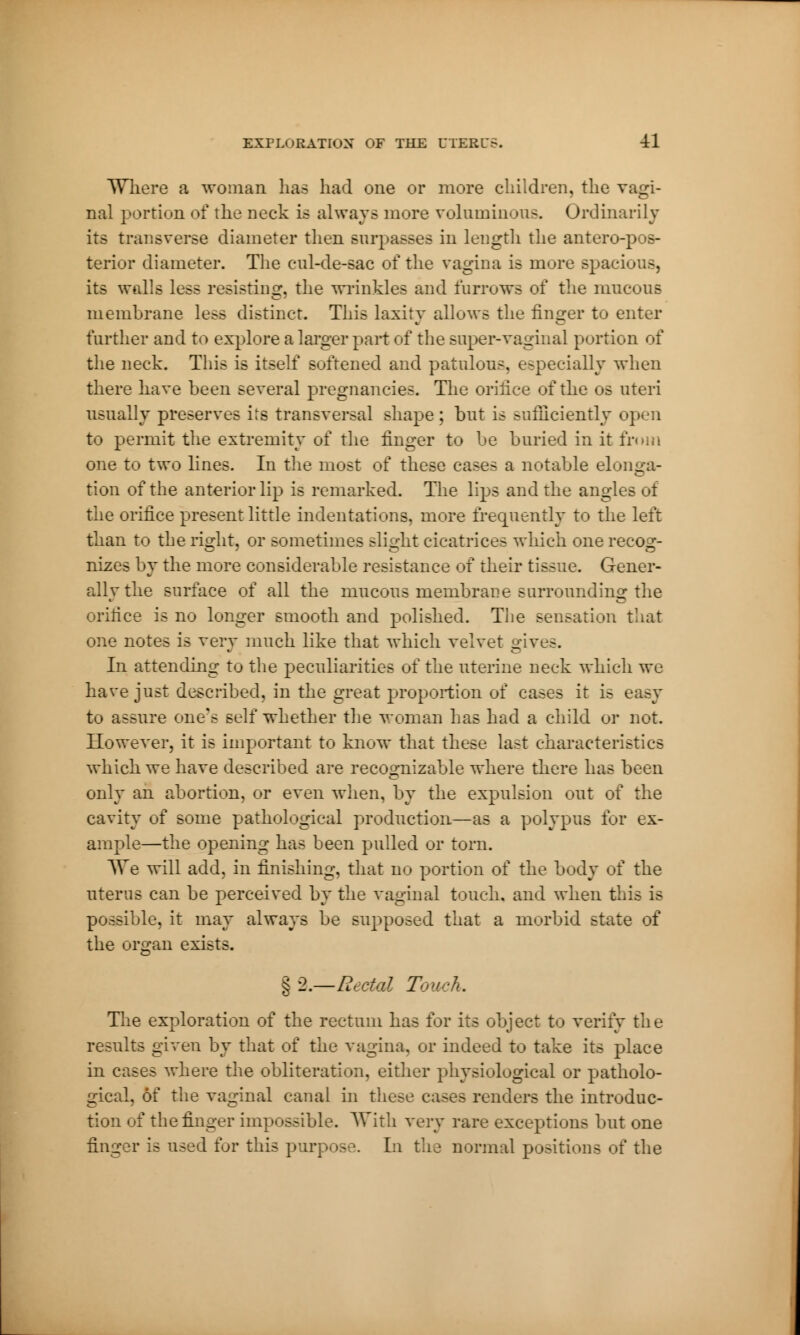 Where a woman has had one or more children, the vagi- nal portion of the neck is always more voluminous. Ordinarily its transverse diameter then surpasses in length the anteropos- terior diameter. The cul-de-sac of the vagina is mure spacious, its walls less resisting, the wrinkles and furrows of the mucous membrane less distinct. This laxity allows the finger to enter further and to explore a larger part of the super-vaginal portion of the neck. This is itself Boftened and patulous, especially when there have been several pregnancies. The orifice of the os uteri usually preserves its transversal shape ; but is sufficiently open to permit the extremity of the finger to be buried in it from one to two lines. In the most of these cases a notable elonga- tion of the anterior lip is remarked. The lips and the angles of the orifice present little indentations, more frequently to the left than to the right, or sometimes slight cicatrices which one recos;- nizes by the more considerable resistance of their tissue. Gener- allvthe surface of all the mucous membrane surrounding the orifice is no longer smooth and polished. The sensation that one notes is very much like that which velvet gives. In attending to the peculiarities of the uterine neck which we have just described, in the great proportion of cases it is easy to assure one's self whether the woman has had a child or not. However, it is important to know that these last characteristics which we have described are recognizable where there has been only an abortion, or even when, by the expulsion out of the cavity of some pathological production—as a polypus for ex- ample—the opening has been pulled or torn. We will add, in finishing, that no portion of the body of the uterus can be perceived by the vaginal touch, and when this is possible, it may always be supposed that a morbid state of the organ exists. §2.—Rectal Touch. The exploration of the rectum has for its object to verify the results given by that of the vagina, or indeed to take its place in cases where the obliteration, either physiological or patholo- gical, ôf the vaginal canal in these cases renders the introduc- tion of the finger impossible. With very rare exceptions but one finger is used for this purpose. In the normal positions of the