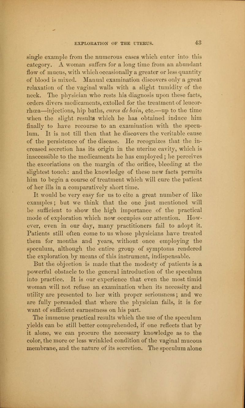single example from the numerous cases which enter into this category. A woman suffers for a long time from an abundant flow of mucus, with which occasionally a greater or less quantity of blood is mixed. Manual examination discovers only a great relaxation of the vaginal walls with a slight tumidity of the neck. The physician who rests his diagnosis upon these facts, orders divers medicaments, extolled for the treatment of leucor- rhoea—injections, hip baths, cures debain, etc.—up to the time when the slight results which he has obtained induce him finally to have recourse to an examination with the specu- lum. It is not till then that he discovers the veritable cause of the persistence of the disease. He recognizes that the in- creased secretion has its origin in the uterine cavity, which is inaccessible to the medicaments he has employed ; lie perceives the excoriations on the margin of the orifice, bleeding at the slightest touch: and the knowledge of these new facts permits him to begin a course of treatment which will cure the patient of her ills in a comparatively short time. It would be very easy for us to cite a great number of like examples ; but we think that the one just mentioned will be sufficient to show the high importance of the practical mode of exploration which now occupies our attention. How- ever, even in our day, many practitioners fail to adopt it. Patients still often come to us whose physicians have treated them for months and years, without once employing the speculum, although the entire group of symptoms rendered the exploration by means of this instrument, indispensable. But the objection is made that the modesty of patients is a powerful obstacle to the general introduction of the speculum into practice. It is our experience that even the most timid woman will not refuse an examination when its necessity and utility are presented to her with proper seriousness; and we are fully persuaded that where the physician fails, it is for want of sufficient earnestness on his part. The immense practical results which the use of the speculum yields can be still better comprehended, if one reflects that by it alone, we can procure the necessary knowledge as to the color, the more or less wrinkled condition of the vaginal mucous membrane, and the nature of its secretion. The speculum alone