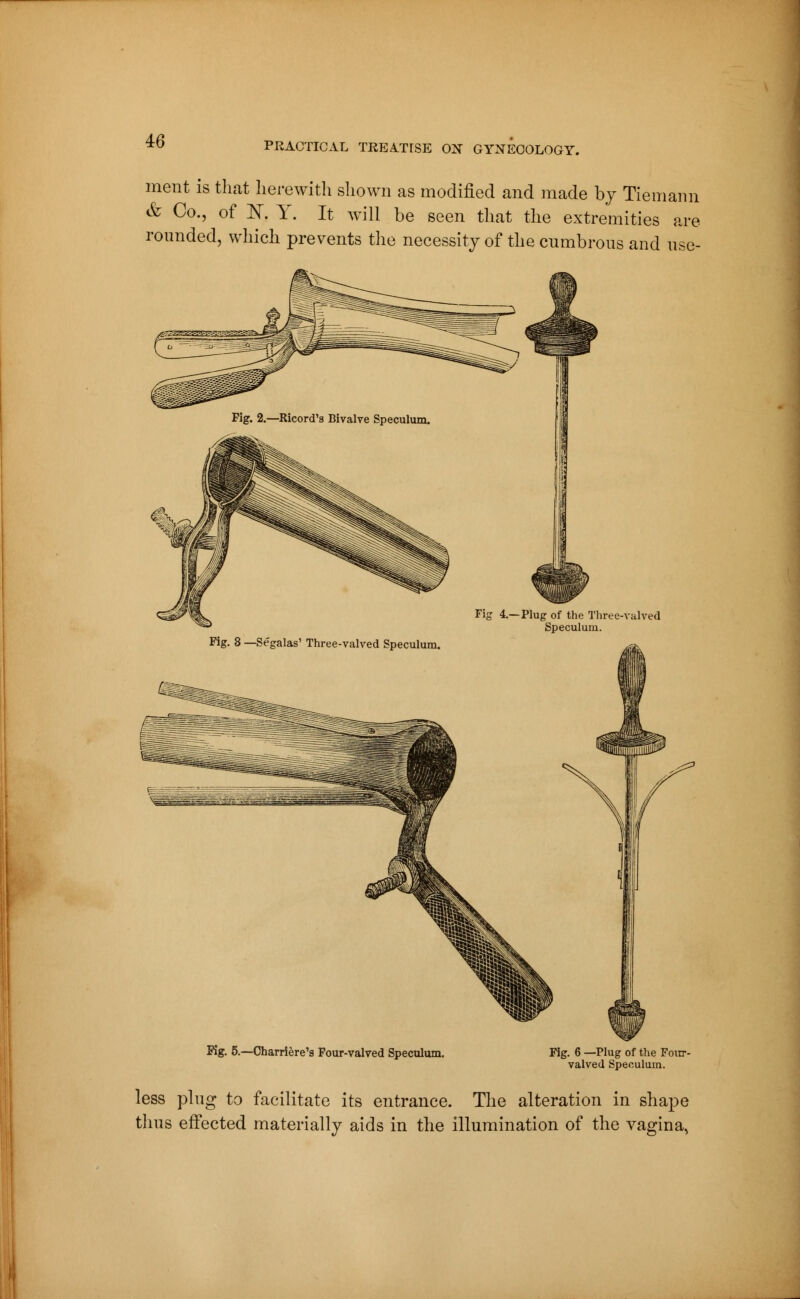 ment is that herewith shown as modified and made by Tie m ami & Co., of K Y. It will be seen that the extremities are rounded, which prevents the necessity of the cumbrous and use- Fig. 2.—Ricord's Bivalve Speculum. Fig 4.—Plug of the Three-valved Speculum. Kg. 5.—Charrière's Four-valved Speculum. . 6 —Plug of the Four- valved Speculum. less plug to facilitate its entrance. The alteration in shape thus effected materially aids in the illumination of the vagina,
