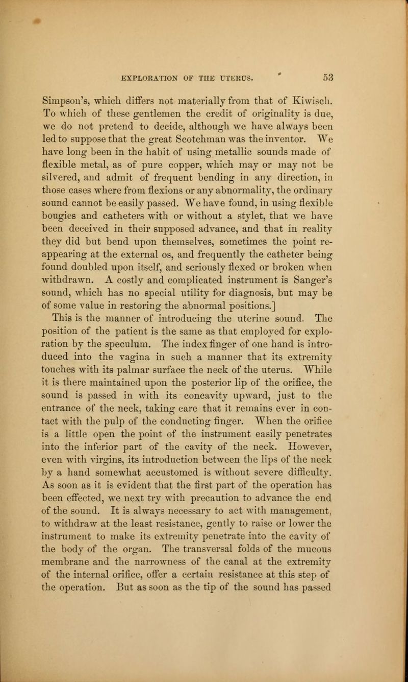 Simpson's, which differs not materially from that of Kiwisch. To which of these gentlemen the credit of originality is due, we do not pretend to decide, although we have always been led to suppose that the great Scotchman was the inventor. We have long been in the habit of using metallic sounds made of flexible metal, as of pure copper, which may or may not be silvered, and admit of frequent bending in any direction, in those cases where from flexions or any abnormality, the ordinary sound cannot be easily passed. We have found, in using flexible bougies and catheters with or without a stylet, that we have been deceived in their supposed advance, and that in reality they did but bend upon themselves, sometimes the point re- appearing at the external os, and frequently the catheter being found doubled upon itself, and seriously flexed or broken when withdrawn. A costly and complicated instrument is Sanger's sound, which has no special utility for diagnosis, but may be of some value in restoring the abnormal positions.] This is the manner of introducing the uterine sound. The position of the patient is the same as that employed for explo- ration by the speculum. The index finger of one hand is intro- duced into the vagina in such a manner that its extremity touches with its palmar surface the neck of the uterus. While it is there maintained upon the posterior lip of the orifice, the sound is passed in with its concavity upward, just to the entrance of the neck, taking care that it remains ever in con- tact with the pulp of the conducting finger. When the orifice is a little open the point of the instrument easily penetrates into the inferior part of the cavity of the neck. However, even with virgins, its introduction between the lips of the neck by a hand somewhat accustomed is without severe difficulty. As soon as it is evident that the first part of the operation has been effected, we next try with precaution to advance the end of the sound. It is always necessary to act with management, to withdraw at the least resistance, gently to raise or lower the instrument to make its extremity penetrate into the cavity of the body of the organ. The transversal folds of the mucous membrane and the narrowness of the canal at the extremity of the internal orifice, offer a certain resistance at this step of the operation. But as soon as the tip of the sound has passed