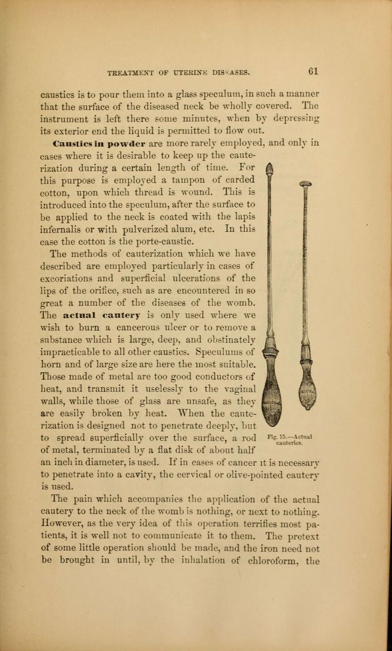 CI é caustics is to pour them into a glass speculum, in such a manner that the surface of the diseased neck be wholly covered. The instrument is left there some minutes, when by depressing its exterior end the liquid is permitted to flow out. Caustics in powder are more rarely employed, and only in cases where it is desirable to keep up the caute- rization during a certain length of time. For this purpose is employed a tampon of carded cotton, upon which thread is wound. This is introduced into the speculum, after the surface to be applied to the neck is coated with the lapis infernalis or with pulverized alum, etc. In this case the cotton is the porte-caustic. The methods of cauterization which we have described are employed particularly in cae excoriations and superficial ulcerations of the lips of the orifice, such as are encountered in so great a number of the diseases of the womb. The actual cautery is only used where we wish to burn a cancerous ulcer or to remove a substance which is large, deep, and obstinately impracticable to all other caustics. Spéculums of horn and of large size are here the most suitable. Those made of metal are too good conductors of heat, and transmit it uselessly to the vaginal walls, while those of glass are unsafe, as they are easily broken by heat. When the caute- rization is designed not to penetrate deeply, but to spread superficially over the surface, a rod of metal, terminated by a flat disk of about half an inch in diameter, is used. If in cases of cancer it is necessary to penetrate into a cavity, the cervical or olive-pointed cautery is used. The pain which accompanies the application of the actual cautery to the neck of the womb is nothing, or next to nothing. However, as the very idea of this operation terrifies rao>- tients, it is well not to communicate it to them. The pretext of some little operation should be made, and the iron need not be brought in until, by the inhalation of chloroform, the Fig. 15.—Actual cauteric?.