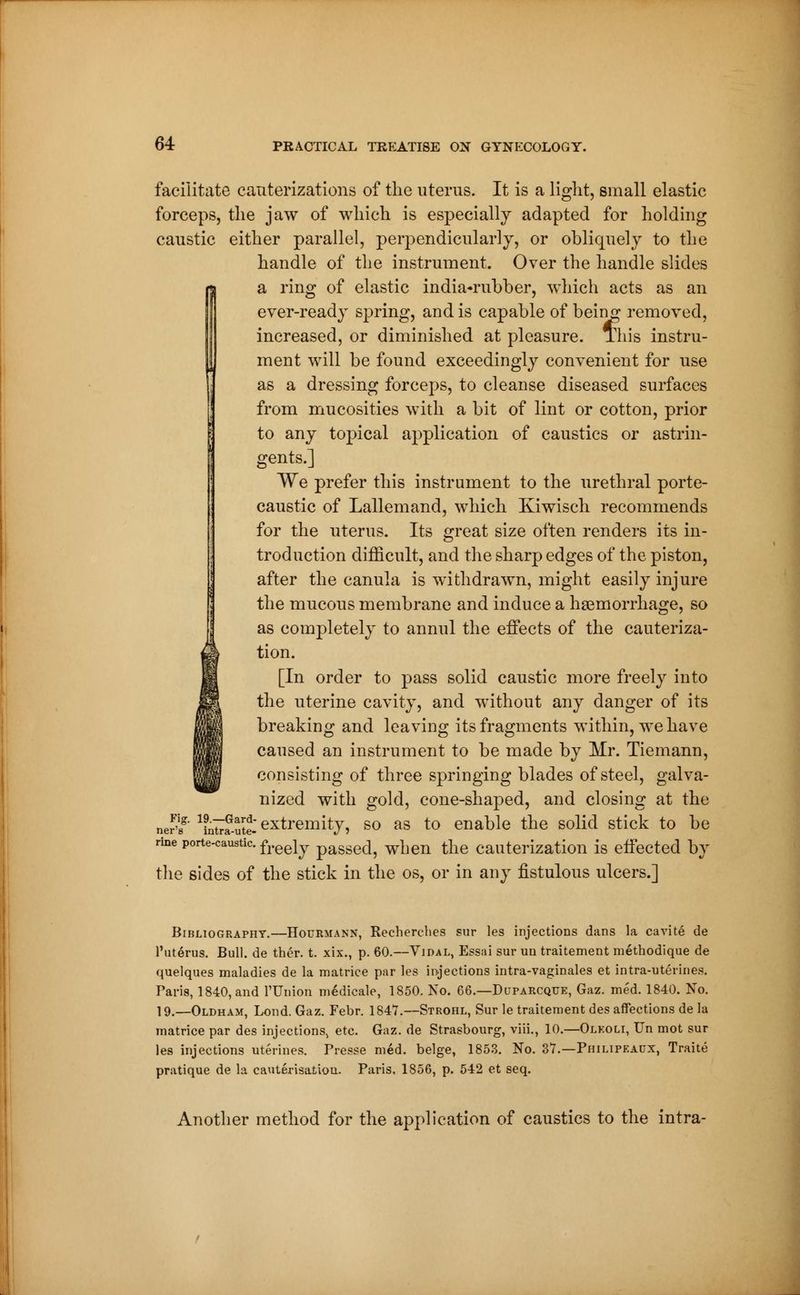 facilitate cauterizations of the uterus. It is a light, small elastic forceps, the jaw of which is especially adapted for holding caustic either parallel, perpendicularly, or obliquely to the handle of the instrument. Over the handle slides a ring of elastic india-rubber, which acts as an ever-ready spring, and is capable of being removed, increased, or diminished at pleasure. This instru- ment will be found exceedingly convenient for use as a dressing forceps, to cleanse diseased surfaces from mucosities with a bit of lint or cotton, prior to any topical application of caustics or astrin- gents.] We prefer this instrument to the urethral porte- caustic of Lallemand, which Kiwisch recommends for the uterus. Its great size often renders its in- troduction difficult, and the sharp edges of the piston, after the canula is withdrawn, might easily injure the mucous membrane and induce a haemorrhage, so as completely to annul the effects of the cauteriza- tion. [In order to pass solid caustic more freely into the uterine cavity, and without any danger of its breaking and leaving its fragments within, we have caused an instrument to be made by Mr. Tiemann, consisting of three springing blades of steel, galva- nized with gold, cone-shaped, and closing at the extremity, so as to enable the solid stick to be Fig. 19.—Gard- ner's intra-ute- rine porte-caustic. freeiy passed, when the cauterization is effected by the sides of the stick in the os, or in any fistulous ulcers.] Bibliography.—Hourmann, Recherches sur les injections dans la cavité de l'utérus. Bull, de thér. t. xix., p. 60.—Vidal, Essai sur un traitement méthodique de quelques maladies de la matrice par les injections intra-vaginales et intra-utérines. Taris, 1840, and l'Union médicale, 1850. No. 66.—Duparcque, Gaz. méd. 1840. No. 19.—Oldham, Lond. Gaz. Febr. 1847.—Strohl, Sur le traitement des affections de la matrice par des injections, etc. Gaz. de Strasbourg, viii., 10.—Olkoli, Un mot sur les injections utérines. Presse méd. belge, 1853. No. 37.—Philipeacx, Traité pratique de la cautérisatiou. Paris. 1856, p. 542 et seq. Another method for the application of caustics to the intra-