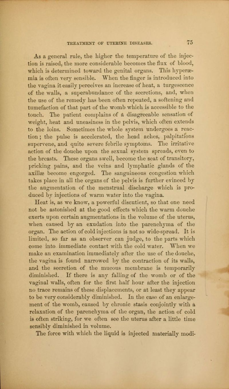 As a general rule, the higher the temperature of the injec- tion is raised, the more considerable becomes the flux of blood, which is determined toward the genital organs. This hypere- mia is often very sensible. When the linger is introduced into the vagina it easily perceives an increase of heat, a turgescence of the walls, a superabundance of the secretions, and, when the use of the remedy has been often repeated, a softening and tumefaction of that part of the womb which is accessible to the touch. The patient complains of a disagreeable sensation of weight, heat and uneasiness in the pelvis, which often extends to the loins. Sometimes the whole system undergoes a reac- tion ; the pulse is accelerated, the head aches, palpitations supervene, and quite severe febrile symptoms. The irritative action of the douche upon the sexual system spreads, even to the breasts. These organs swell, become the seat of transitory, pricking pains, and the veins and lymphatic glands of the axilla? become emcor^ed. The sanguineous congestion which takes place in all the organs of the pelvis is further evinced by the augmentation of the menstrual discharge which is pro- duced by injections of warm water into the vagina. Heat is, as we know, a powerful discutient, so that one need not be astonished at the good effects which the warm douche exerts upon certain augmentations in the volume of the uterus, when caused by an exudation into the parenchyma of the organ. The action of cold injections is not so wide-spread. It is limited, so far as an observer can judge, to the parts which come into immediate contact with the cold water. When we make an examination immediately after the use of the douche, the vagina is found narrowed by the contraction of its walls, and the secretion of the mucous membrane is temporarily diminished. If there is any falling of the womb or of the vaginal walls, often for the first half hour after the injection no trace remains of these displacements, or at least they appear to be vervconsiderablv diminished. In the case of an enlarge- ment of the womb, caused by chronic stasis conjointly with a relaxation of the parenchyma of the organ, the action of cold is often striking, for we often see the uterus after a little time sensibly diminished in volume. The force with which the liquid is injected materially modi-