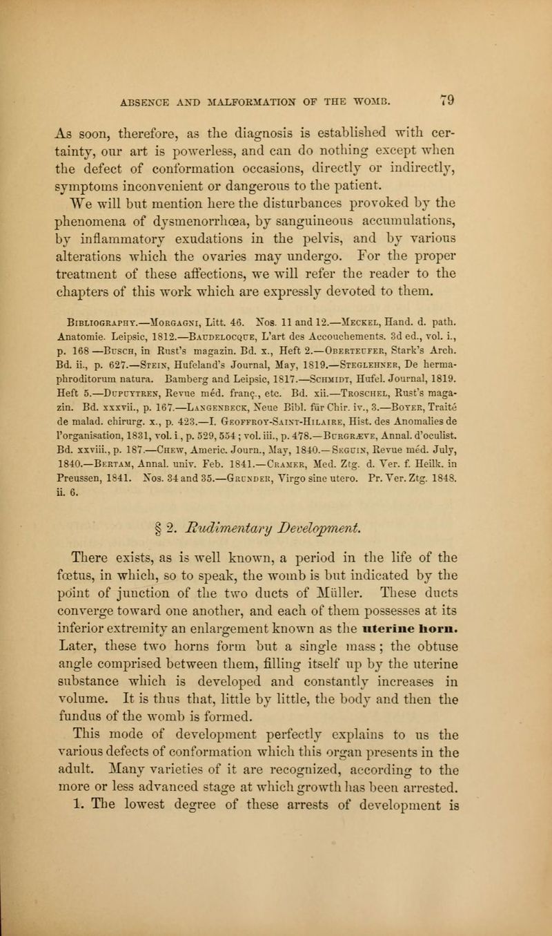 As soon, therefore, as the diagnosis is established with cer- tainty, our art is powerless, and can do nothing except when the defect of conformation occasions, directly or indirectly, symptoms inconvenient or dangerous to the patient. We will but mention here the disturbances provoked by the phenomena of dysmenorrhea, by sanguineous accumulations, by inflammatory exudations in the pelvis, and by various alterations which the ovaries may undergo. For the proper treatment of these affections, we will refer the reader to the chapters of this work which are expressly devoted to them. Bibliography.—Morgagni, Litt. 46. Xos. 11 and 12.—Meckel, Hand. d. path. Anatomie. Leipsic, 1812.—Baudelocque, L'art des Accouchements. 3d éd., vol. i., p. 168 —Busch, in Rust's magazin. Bd. x., Heft 2.—Oberteufer, Stark's Arch. Bd. il, p. 627.—Stein, Hufcland's Journal, May, 1819.—Steglehner, De herma- phroditorum natura. Bamberg and Leipsic, 1817.—Schmidt, Hufcl. Journal, 1819. Heft 5.—Dupcytrex, Revue méd. franc., etc. Bd. xii.—Troschel, Rust's maga- zin. Bd. xxxvii., p. 167.—Langexbeck, Xeue Bibl. fùrChir. iv., 3.—Boter, Traité de malad. chirurg. x., p. 423.—I. Geoffroy-Saint-Hilaire, Hist, des Anomalies de l'organisation, 1831, vol. i, p. 529, 554 ; vol. iii., p. 478.—Bcrgr^ve, Annal, d'oculist. Bd. xxviii., p. 187.—Chew, Americ. Journ., May, 1840.—Seguin, Revue méd. July, 1840.—Bertam, Annal, univ. Feb. 1841.—Cramer, Med. Ztg. d. Ver. f. Heilk. in Preussen, 1841. Xos. 34 and 35.—Grinder, Yirgo sine utero. Pr. Ver. Ztg. 1848. ii. 6. § 2. Rudimentary Decelopmeiit. There exists, as is well known, a period in the life of the foetus, in which, so to speak, the womb is but indicated by the point of junction of the two ducts of Mailer. These ducts converge toward one another, and each of them possesses at its inferior extremity an enlargement known as the uterine horn. Later, these two horns form but a single mass ; the obtuse angle comprised between them, filling itself up by the uterine substance which is developed and constantly increases in volume. It is thus that, little by little, the body and then the fundus of the womb is formed. This mode of development perfectly explains to us the various defects of conformation which this organ presents in the adult. Many varieties of it are recognized, according to the more or less advanced stage at which growth has been arrested. 1. The lowest degree of these arrests of development is