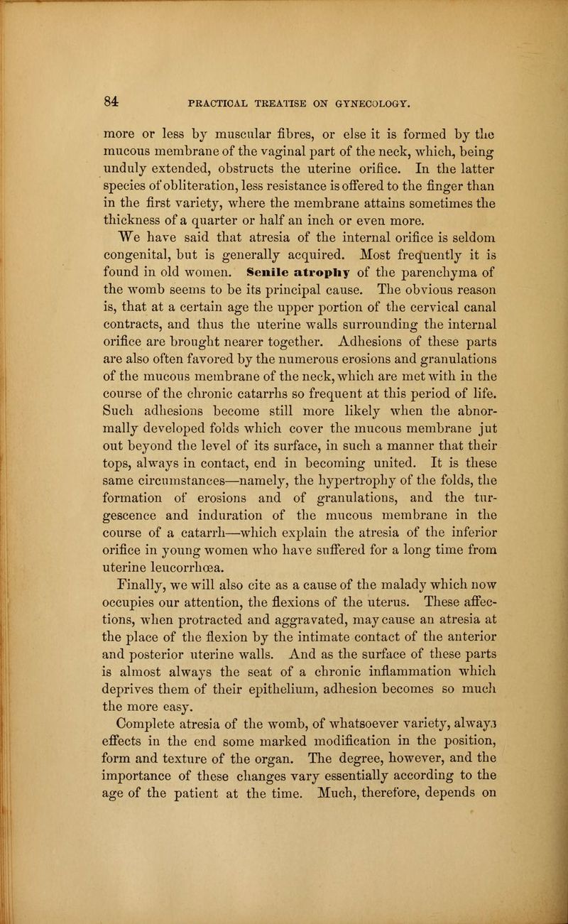 more or less by muscular fibres, or else it is formed by tlie mucous membrane of the vaginal part of the neck, which, being unduly extended, obstructs the uterine orifice. In the latter species of obliteration, less resistance is offered to the finger than in the first variety, where the membrane attains sometimes the thickness of a quarter or half an inch or even more. We have said that atresia of the internal orifice is seldom congenital, but is generally acquired. Most frequently it is found in old women. Senile atrophy of the parenchyma of the womb seems to be its principal cause. The obvious reason is, that at a certain age the upper portion of the cervical canal contracts, and thus the uterine walls surrounding the internal orifice are brought nearer together. Adhesions of these parts are also often favored by the numerous erosions and granulations of the mucous membrane of the neck, which are met with in the course of the chronic catarrhs so frequent at this period of life. Such adhesions become still more likely when the abnor- mally developed folds which cover the mucous membrane jut out beyond the level of its surface, in such a manner that their tops, always in contact, end in becoming united. It is these same circumstances—namely, the hypertrophy of the folds, the formation of erosions and of granulations, and the tur- gescence and induration of the mucous membrane in the course of a catarrh—-which explain the atresia of the inferior orifice in young women who have suffered for a long time from uterine leucorrhœa. Finally, we will also cite as a cause of the malady which now occupies our attention, the flexions of the uterus. These affec- tions, when protracted and aggravated, may cause an atresia at the place of the flexion by the intimate contact of the anterior and posterior uterine walls. And as the surface of these parts is almost always the seat of a chronic inflammation which deprives them of their epithelium, adhesion becomes so much the more easy. Complete atresia of the womb, of whatsoever variety, alway.i effects in the end some marked modification in the position, form and texture of the organ. The degree, however, and the importance of these changes vary essentially according to the age of the patient at the time. Much, therefore, depends on