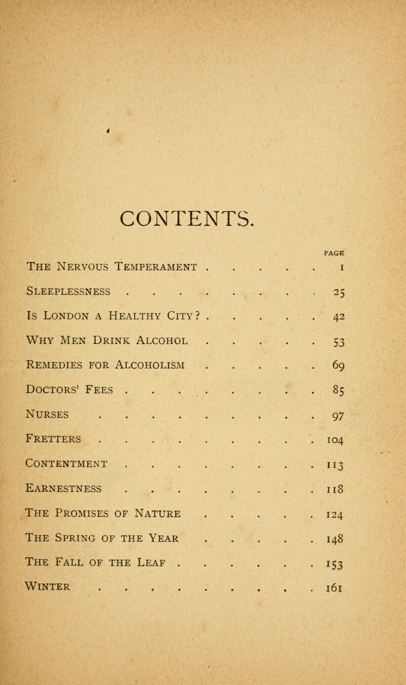 CONTENTS. PAGE The Nervous Temperament i Sleeplessness -25 Is London a Healthy City? 42 Why Men Drink Alcohol 53 Remedies for Alcoholism 69 Doctors' Fees 85 Nurses 97 Fretters 104 Contentment 113 Earnestness 118 The Promises of Nature 124 The Spring of the Year 148 The Fall of the Leaf 153 Winter 161