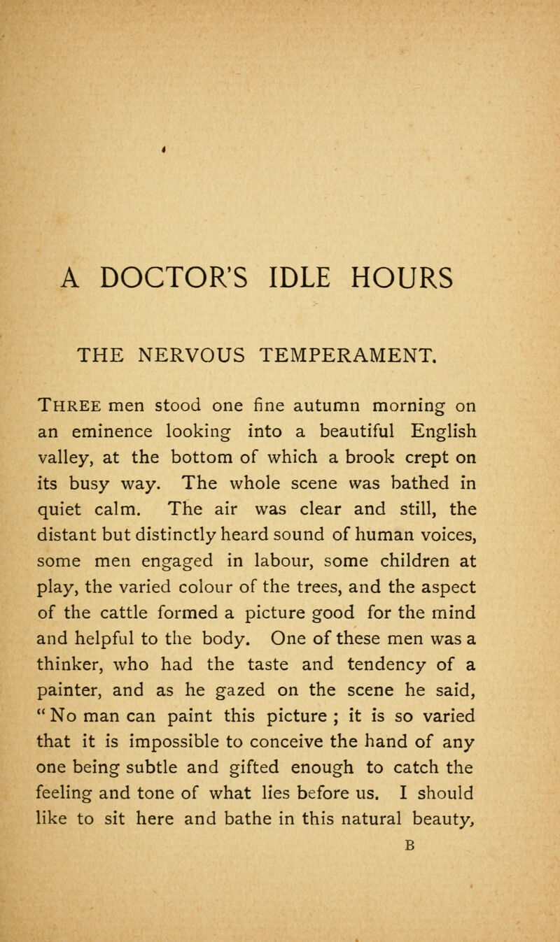 THE NERVOUS TEMPERAMENT. Three men stood one fine autumn morning on an eminence looking into a beautiful English valley, at the bottom of which a brook crept on its busy way. The whole scene was bathed in quiet calm. The air was clear and still, the distant but distinctly heard sound of human voices, some men engaged in labour, some children at play, the varied colour of the trees, and the aspect of the cattle formed a picture good for the mind and helpful to the body. One of these men was a thinker, who had the taste and tendency of a painter, and as he gazed on the scene he said,  No man can paint this picture ; it is so varied that it is impossible to conceive the hand of any one being subtle and gifted enough to catch the feeling and tone of what lies before us. I should like to sit here and bathe in this natural beauty, B