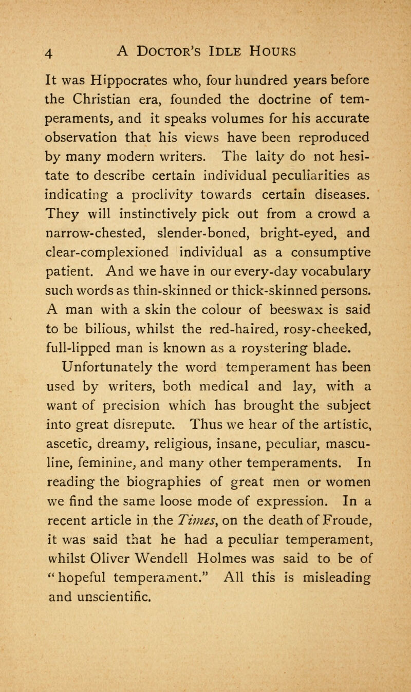 It was Hippocrates who, four hundred years before the Christian era, founded the doctrine of tem- peraments, and it speaks volumes for his accurate observation that his views have been reproduced by many modern writers. The laity do not hesi- tate to describe certain individual peculiarities as indicating a proclivity towards certain diseases. They will instinctively pick out from a crowd a narrow-chested, slender-boned, bright-eyed, and clear-complexioned individual as a consumptive patient. And we have in our every-day vocabulary such words as thin-skinned or thick-skinned persons. A man with a skin the colour of beeswax is said to be bilious, whilst the red-haired, rosy-cheeked, full-lipped man is known as a roystering blade. Unfortunately the word temperament has been used by writers, both medical and lay, with a want of precision which has brought the subject into great disrepute. Thus we hear of the artistic, ascetic, dreamy, religious, insane, peculiar, mascu- line, feminine, and many other temperaments. In reading the biographies of great men or women we find the same loose mode of expression. In a recent article in the Times> on the death of Froude, it was said that he had a peculiar temperament, whilst Oliver Wendell Holmes was said to be of  hopeful temperament. All this is misleading and unscientific.