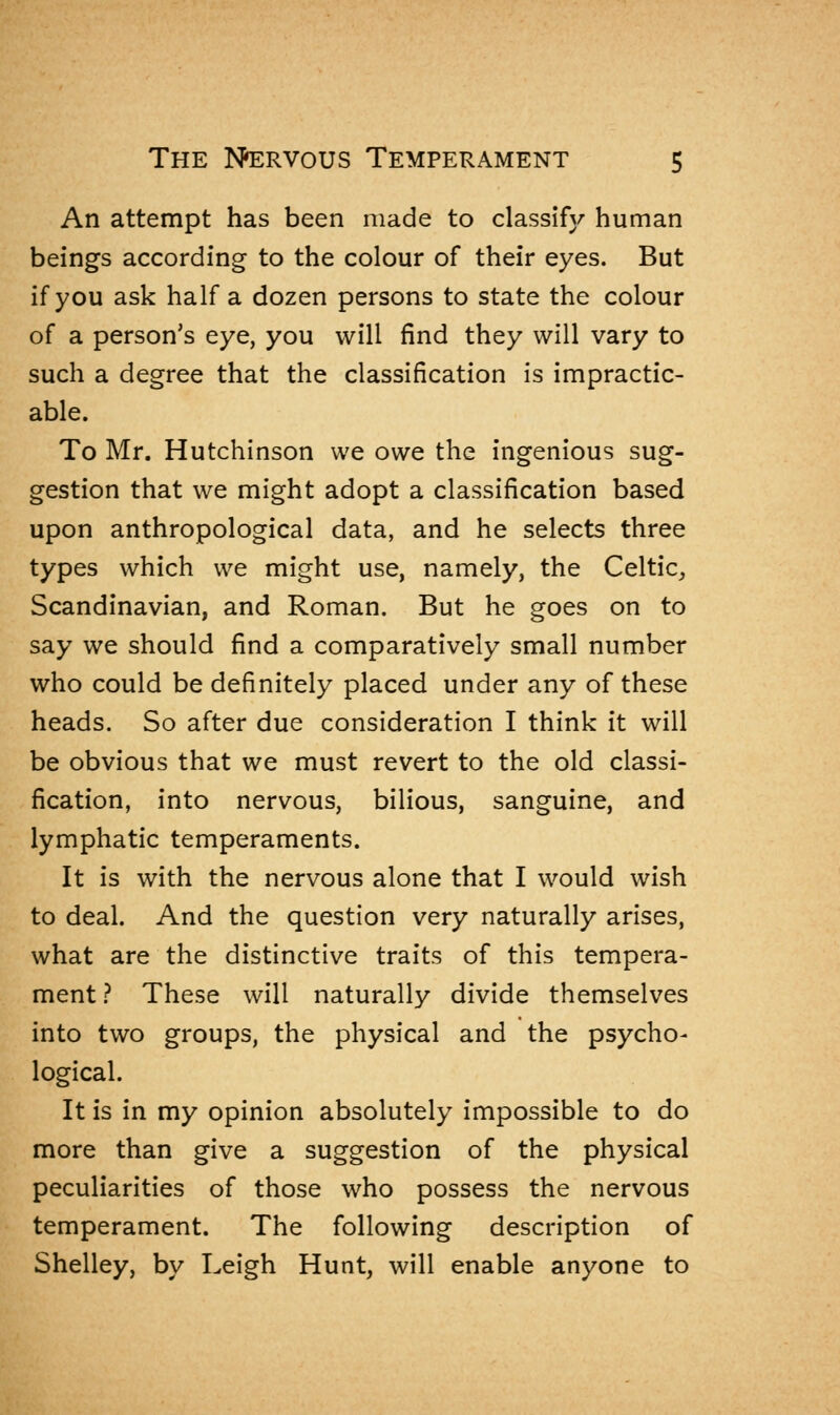 An attempt has been made to classify human beings according to the colour of their eyes. But if you ask half a dozen persons to state the colour of a person's eye, you will find they will vary to such a degree that the classification is impractic- able. To Mr. Hutchinson we owe the ingenious sug- gestion that we might adopt a classification based upon anthropological data, and he selects three types which we might use, namely, the Celtic, Scandinavian, and Roman. But he goes on to say we should find a comparatively small number who could be definitely placed under any of these heads. So after due consideration I think it will be obvious that we must revert to the old classi- fication, into nervous, bilious, sanguine, and lymphatic temperaments. It is with the nervous alone that I would wish to deal. And the question very naturally arises, what are the distinctive traits of this tempera- ment ? These will naturally divide themselves into two groups, the physical and the psycho- logical. It is in my opinion absolutely impossible to do more than give a suggestion of the physical peculiarities of those who possess the nervous temperament. The following description of Shelley, by Leigh Hunt, will enable anyone to