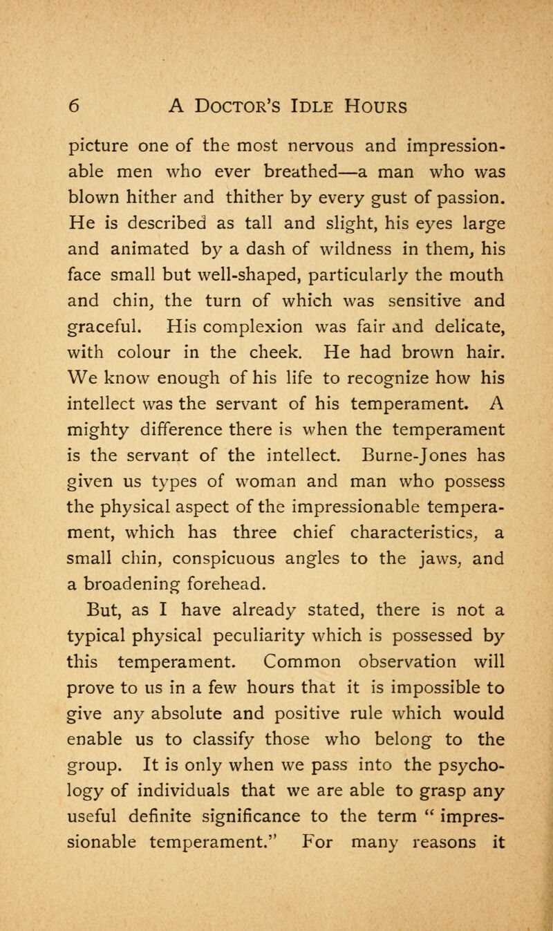 picture one of the most nervous and impression- able men who ever breathed—a man who was blown hither and thither by every gust of passion. He is described as tall and slight, his eyes large and animated by a dash of wildness in them, his face small but well-shaped, particularly the mouth and chin, the turn of which was sensitive and graceful. His complexion was fair and delicate, with colour in the cheek. He had brown hair. We know enough of his life to recognize how his intellect was the servant of his temperament. A mighty difference there is when the temperament is the servant of the intellect. Burne-Jones has given us types of woman and man who possess the physical aspect of the impressionable tempera- ment, which has three chief characteristics, a small chin, conspicuous angles to the jaws, and a broadening forehead. But, as I have already stated, there is not a typical physical peculiarity which is possessed by this temperament. Common observation will prove to us in a few hours that it is impossible to give any absolute and positive rule which would enable us to classify those who belong to the group. It is only when we pass into the psycho- logy of individuals that we are able to grasp any useful definite significance to the term  impres- sionable temperament. For many reasons it