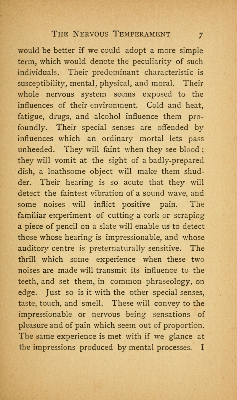 would be better if we could adopt a more simple term, which would denote the peculiarity of such individuals. Their predominant characteristic is susceptibility, mental, physical, and moral. Their whole nervous system seems exposed to the influences of their environment. Cold and heat, fatigue, drugs, and alcohol influence them pro- foundly. Their special senses are offended by influences which an ordinary mortal lets pass unheeded. They will faint when they see blood ; they will vomit at the sight of a badly-prepared dish, a loathsome object will make them shud- der. Their hearing is so acute that they will detect the faintest vibration of a sound wave, and some noises will inflict positive pain. The familiar experiment of cutting a cork or scraping a piece of pencil on a slate will enable us to detect those whose hearing is impressionable, and whose auditory centre is preternaturally sensitive. The thrill which some experience when these two noises are made will transmit its influence to the teeth, and set them, in common phraseology, on edge. Just so is it with the other special senses, taste, touch, and smell. These will convey to the impressionable or nervous being sensations of pleasure and of pain which seem out of proportion. The same experience is met with if we glance at the impressions produced by mental processes. I