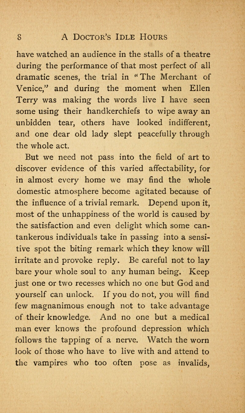 have watched an audience in the stalls of a theatre during the performance of that most perfect of all dramatic scenes, the trial in The Merchant of Venice, and during the moment when Ellen Terry was making the words live I have seen some using their handkerchiefs to wipe away an unbidden tear, others have looked indifferent, and one dear old lady slept peacefully through the whole act. But we need not pass into the field of art to discover evidence of this varied affectability, for in almost every home we may find the whole domestic atmosphere become agitated because of the influence of a trivial remark. Depend upon it, most of the unhappiness of the world is caused by the satisfaction and even delight which some can- tankerous individuals take in passing into a sensi- tive spot the biting remark which they know will irritate and provoke reply. Be careful not to lay bare your whole soul to any human being. Keep just one or two recesses which no one but God and yourself can unlock. If you do not, you will find few magnanimous enough not to take advantage of their knowledge. And no one but a medical man ever knows the profound depression which follows the tapping of a nerve. Watch the worn look of those who have to live with and attend to the vampires who too often pose as invalids,
