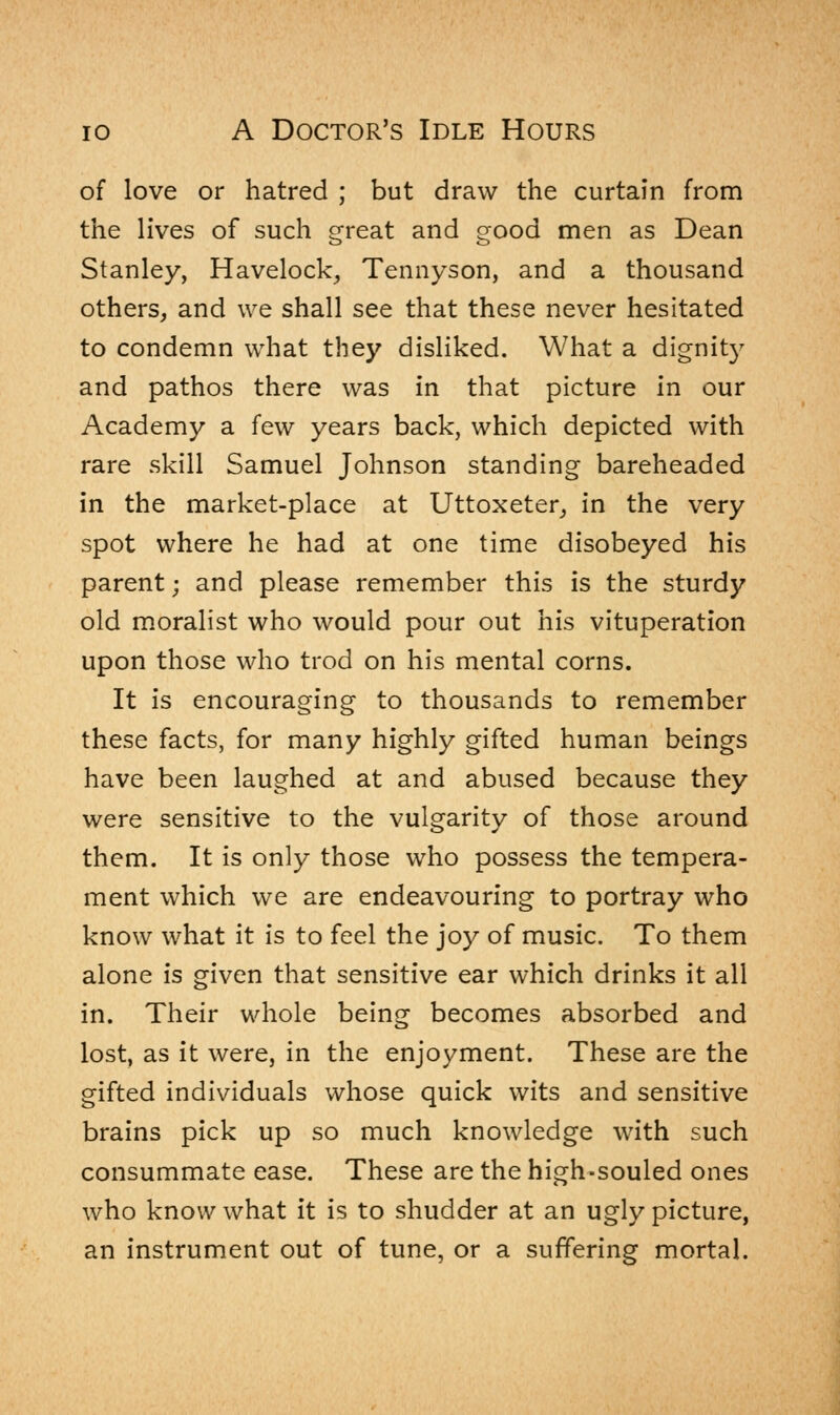 of love or hatred ; but draw the curtain from the lives of such great and good men as Dean Stanley, Havelock, Tennyson, and a thousand others, and we shall see that these never hesitated to condemn what they disliked. What a dignity and pathos there was in that picture in our Academy a few years back, which depicted with rare skill Samuel Johnson standing bareheaded in the market-place at Uttoxeter, in the very spot where he had at one time disobeyed his parent; and please remember this is the sturdy old moralist who would pour out his vituperation upon those who trod on his mental corns. It is encouraging to thousands to remember these facts, for many highly gifted human beings have been laughed at and abused because they were sensitive to the vulgarity of those around them. It is only those who possess the tempera- ment which we are endeavouring to portray who know what it is to feel the joy of music. To them alone is given that sensitive ear which drinks it all in. Their whole being becomes absorbed and lost, as it were, in the enjoyment. These are the gifted individuals whose quick wits and sensitive brains pick up so much knowledge with such consummate ease. These are the high-souled ones who know what it is to shudder at an ugly picture, an instrument out of tune, or a suffering mortal.