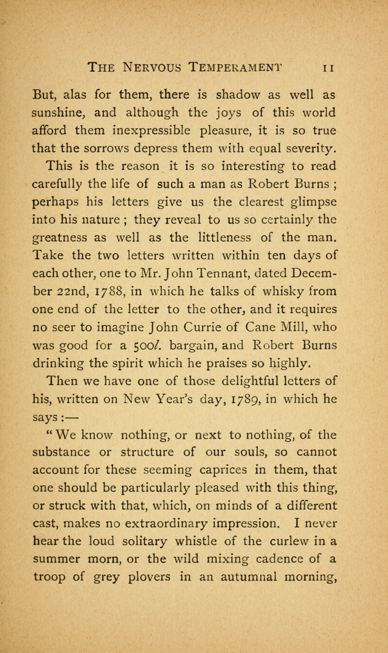 But, alas for them, there is shadow as well as sunshine, and although the joys of this world afford them inexpressible pleasure, it is so true that the sorrows depress them with equal severity. This is the reason it is so interesting to read carefully the life of such a man as Robert Burns ; perhaps his letters give us the clearest glimpse into his nature ; they reveal to us so certainly the greatness as well as the littleness of the man. Take the two letters written within ten days of each other, one to Mr. John Tennant, dated Decem- ber 22nd, 1788, in which he talks of whisky from one end of the letter to the other, and it requires no seer to imagine John Currie of Cane Mill, who was good for a 500/. bargain, and Robert Burns drinking the spirit which he praises so highly. Then we have one of those delightful letters of his, written on New Year's day, 1789, in which he says:—  We know nothing, or next to nothing, of the substance or structure of our souls, so cannot account for these seeming caprices in them, that one should be particularly pleased with this thing, or struck with that, which, on minds of a different cast, makes no extraordinary impression. I never hear the loud solitary whistle of the curlew in a summer morn, or the wild mixing cadence of a troop of grey plovers in an autumnal morning,