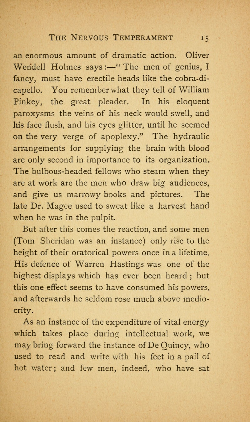 an enormous amount of dramatic action. Oliver Wendell Holmes says :— The men of genius, I fancy, must have erectile heads like the cobra-di- capello. You remember what they tell of William Pinkey, the great pleader. In his eloquent paroxysms the veins of his neck would swell, and his face flush, and his eyes glitter, until he seemed on the very verge of apoplexy. The hydraulic arrangements for supplying the brain with blood are only second in importance to its organization. The bulbous-headed fellows who steam when they are at work are the men who draw big audiences, and give us marrowy books and pictures. The late Dr. Magee used to sweat like a harvest hand when he was in the pulpit. But after this comes the reaction, and some men (Tom Sheridan was an instance) only rise to the height of their oratorical powers once in a lifetime. His defence of Warren Hastings was one of the highest displays which has ever been heard ; but this one effect seems to have consumed his powers, and afterwards he seldom rose much above medio- crity. As an instance of the expenditure of vital energy which takes place during intellectual work, we may bring forward the instance ofDeOuincy, who used to read and write with his feet in a pail of hot water; and few men, indeed, who have sat