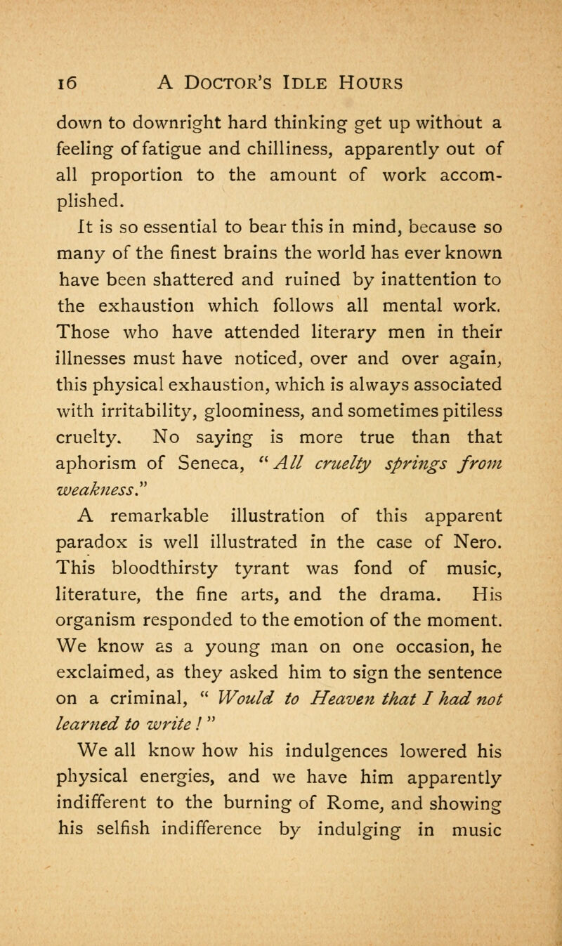 down to downright hard thinking get up without a feeling of fatigue and chilliness, apparently out of all proportion to the amount of work accom- plished. It is so essential to bear this in mind, because so many of the finest brains the world has ever known have been shattered and ruined by inattention to the exhaustion which follows all mental work. Those who have attended literary men in their illnesses must have noticed, over and over again, this physical exhaustion, which is always associated with irritability, gloominess, and sometimes pitiless cruelty. No saying is more true than that aphorism of Seneca,  All cruelty springs from weakness T A remarkable illustration of this apparent paradox is well illustrated in the case of Nero. This bloodthirsty tyrant was fond of music, literature, the fine arts, and the drama. His organism responded to the emotion of the moment. We know as a young man on one occasion, he exclaimed, as they asked him to sign the sentence on a criminal,  Would to Heaven that I had not learned to write I  We all know how his indulgences lowered his physical energies, and we have him apparently indifferent to the burning of Rome, and showing his selfish indifference by indulging in music