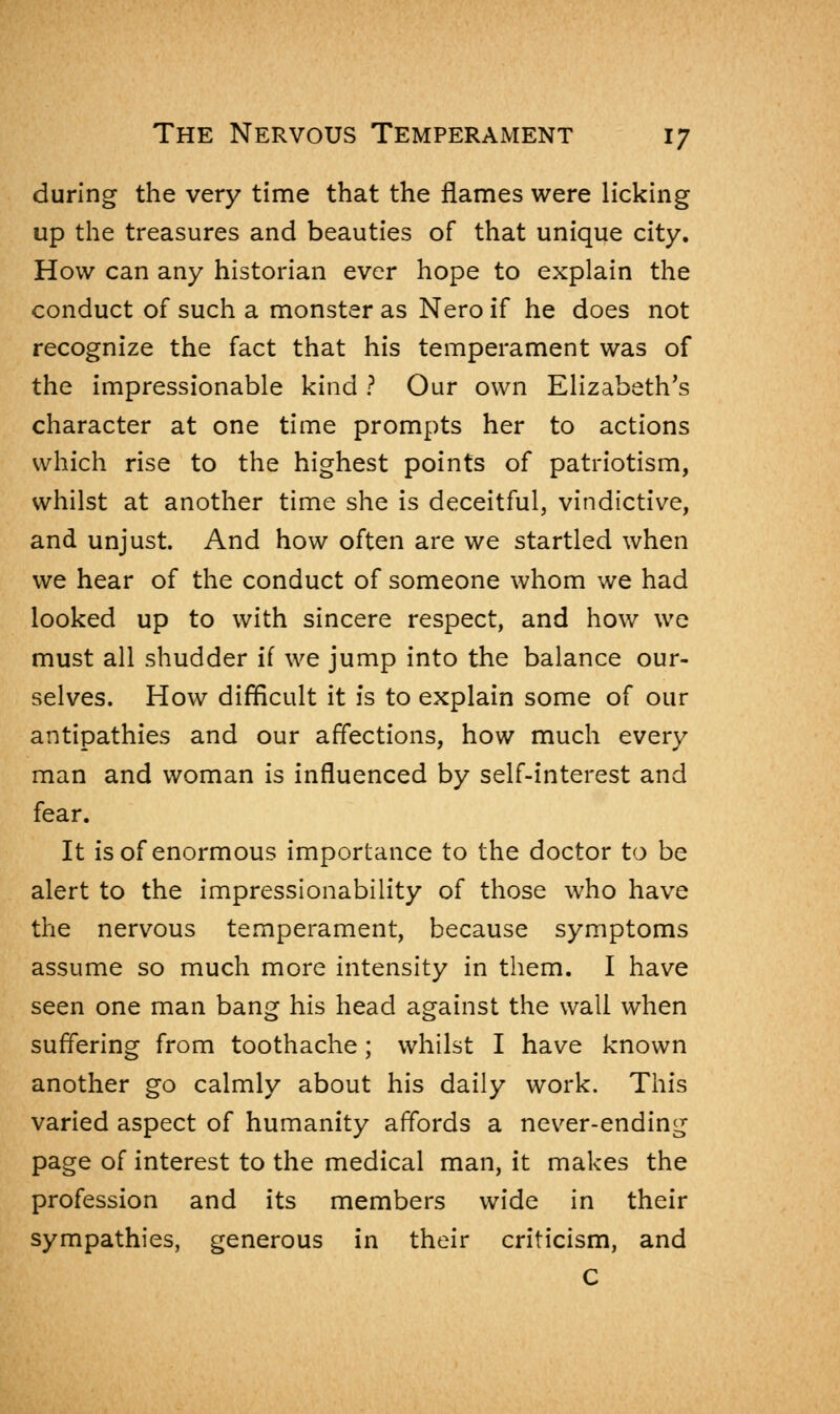 during the very time that the flames were licking up the treasures and beauties of that unique city. How can any historian ever hope to explain the conduct of such a monster as Nero if he does not recognize the fact that his temperament was of the impressionable kind ? Our own Elizabeth's character at one time prompts her to actions which rise to the highest points of patriotism, whilst at another time she is deceitful, vindictive, and unjust. And how often are we startled when we hear of the conduct of someone whom we had looked up to with sincere respect, and how we must all shudder if we jump into the balance our- selves. How difficult it is to explain some of our antipathies and our affections, how much every man and woman is influenced by self-interest and fear. It is of enormous importance to the doctor to be alert to the impressionability of those who have the nervous temperament, because symptoms assume so much more intensity in them. I have seen one man bang his head against the wall when suffering from toothache; whilst I have known another go calmly about his daily work. This varied aspect of humanity affords a never-ending page of interest to the medical man, it makes the profession and its members wide in their sympathies, generous in their criticism, and C