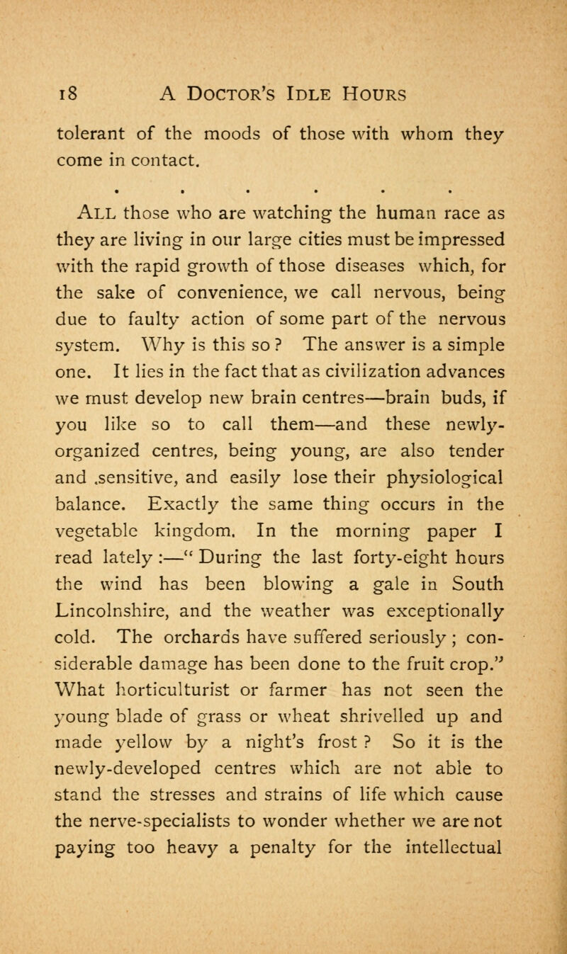 tolerant of the moods of those with whom they come in contact. • • • • • • All those who are watching the human race as they are living in our large cities must be impressed with the rapid growth of those diseases which, for the sake of convenience, we call nervous, being due to faulty action of some part of the nervous system. Why is this so ? The answer is a simple one. It lies in the fact that as civilization advances we must develop new brain centres—brain buds, if you like so to call them—and these newly- organized centres, being young, are also tender and .sensitive, and easily lose their physiological balance. Exactly the same thing occurs in the vegetable kingdom. In the morning paper I read lately :— During the last forty-eight hours the wind has been blowing a gale in South Lincolnshire, and the weather was exceptionally cold. The orchards have suffered seriously ; con- siderable damage has been done to the fruit crop. What horticulturist or farmer has not seen the young blade of grass or wheat shrivelled up and made yellow by a night's frost ? So it is the newly-developed centres which are not able to stand the stresses and strains of life which cause the nerve-specialists to wonder whether we are not paying too heavy a penalty for the intellectual