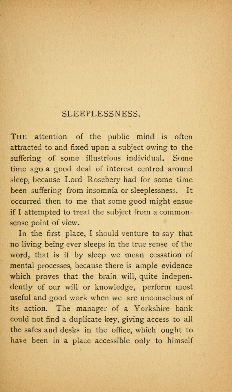 SLEEPLESSNESS. THE attention of the public mind is often attracted to and fixed upon a subject owing to the suffering of some illustrious individual. Some time ago a good deal of interest centred around sleep, because Lord Rosebery had for some time been suffering from insomnia or sleeplessness. It occurred then to me that some good might ensue if I attempted to treat the subject from a common- sense point of view. In the first place, I should venture to say that no living being ever sleeps in the true sense of the word, that is if by sleep we mean cessation of mental processes, because there is ample evidence which proves that the brain will, quite indepen- dently of our will or knowledge, perform most useful and good work when we are unconscious of its action. The manager of a Yorkshire bank could not find a duplicate key, giving access to all the safes and desks in the office, which ought to have been in a place accessible only to himself