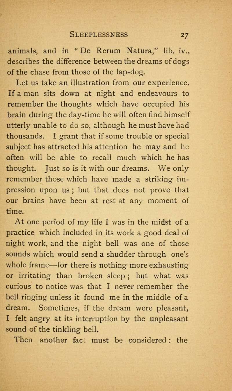 animals, and in  De Rerum Natura, lib. iv., describes the difference between the dreams of dogs of the chase from those of the lap-dog. Let us take an illustration from our experience. If a man sits down at night and endeavours to remember the thoughts which have occupied his brain during the day-time he will often find himself utterly unable to do so, although he must have had thousands. I grant that if some trouble or special subject has attracted his attention he may and he often will be able to recall much which he has thought. Just so is it with our dreams. We only remember those which have made a striking im- pression upon us ; but that does not prove that our brains have been at rest at any moment of time. At one period of my life I was in the midst of a practice which included in its work a good deal of night work, and the night bell was one of those sounds which would send a shudder through one's whole frame—for there is nothing more exhausting or irritating than broken sleep ; but what was curious to notice was that I never remember the bell ringing unless it found me in the middle of a dream. Sometimes, if the dream were pleasant, I felt angry at its interruption by the unpleasant sound of the tinkling bell. Then another fact must be considered : the