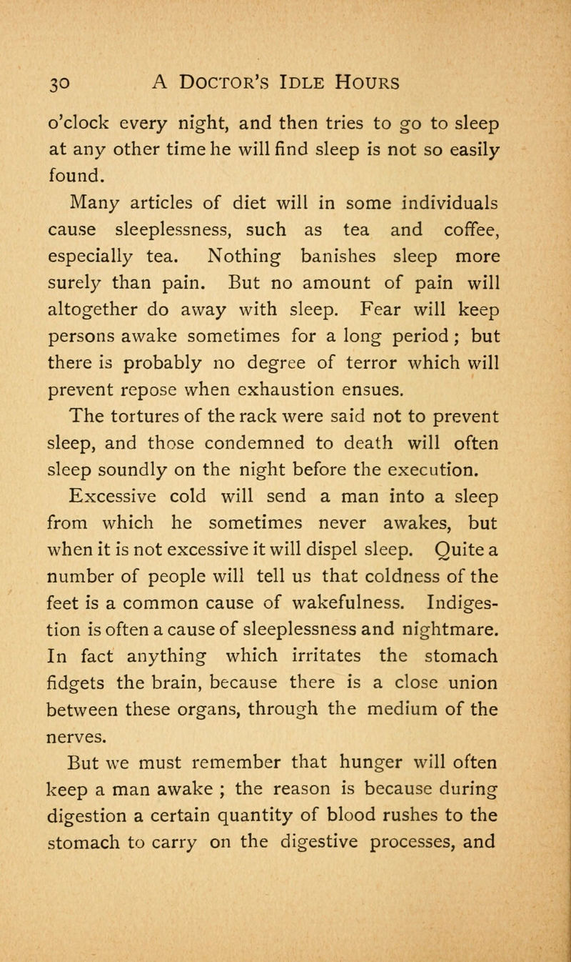 o'clock every night, and then tries to go to sleep at any other time he will find sleep is not so easily found. Many articles of diet will in some individuals cause sleeplessness, such as tea and coffee, especially tea. Nothing banishes sleep more surely than pain. But no amount of pain will altogether do away with sleep. Fear will keep persons awake sometimes for a long period; but there is probably no degree of terror which will prevent repose when exhaustion ensues. The tortures of the rack were said not to prevent sleep, and those condemned to death will often sleep soundly on the night before the execution. Excessive cold will send a man into a sleep from which he sometimes never awakes, but when it is not excessive it will dispel sleep. Quite a number of people will tell us that coldness of the feet is a common cause of wakefulness. Indiges- tion is often a cause of sleeplessness and nightmare. In fact anything which irritates the stomach fidgets the brain, because there is a close union between these organs, through the medium of the nerves. But we must remember that hunger will often keep a man awake ; the reason is because during digestion a certain quantity of blood rushes to the stomach to carry on the digestive processes, and