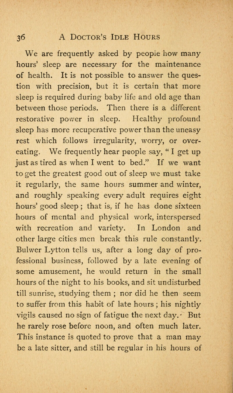 We are frequently asked by peopie how many hours' sleep are necessary for the maintenance of health. It is not possible to answer the ques- tion with precision, but it is certain that more sleep is required during baby life and old age than between those periods. Then there is a different restorative power in sleep. Healthy profound sleep has more recuperative power than the uneasy rest which follows irregularity, worry, or over- eating. We frequently hear people say,  I get up just as tired as when I went to bed. If we want to get the greatest good out of sleep we must take it regularly, the same hours summer and winter, and roughly speaking every adult requires eight hours' good sleep; that is, if he has done sixteen hours of mental and physical work, interspersed with recreation and variety. In London and other large cities men break this rule constantly. Bulwer Lytton tells us, after a long day of pro- fessional business, followed by a late evening of some amusement, he would return in the small hours of the night to his books, and sit undisturbed till sunrise, studying them ; nor did he then seem to suffer from this habit of late hours; his nightly vigils caused no sign of fatigue the next day.- But he rarely rose before noon, and often much later. This instance is quoted to prove that a man may be a late sitter, and still be regular in his hours of