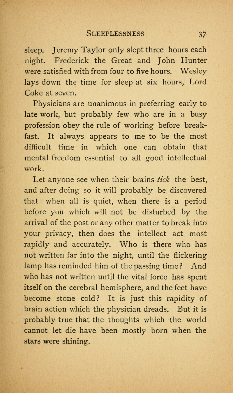 sleep. Jeremy Taylor only slept three hours each night. Frederick the Great and John Hunter were satisfied with from four to five hours. Wesley lays down the time for sleep at six hours, Lord Coke at seven. Physicians are unanimous in preferring early to late work, but probably few who are in a busy profession obey the rule of working before break- fast. It always appears to me to be the most difficult time in which one can obtain that mental freedom essential to all good intellectual work. Let anyone see when their brains tick the best, and after doing so it will probably be discovered that when all is quiet, when there is a period before you which will not be disturbed by the arrival of the post or any other matter to break into your privacy, then does the intellect act most rapidly and accurately. Who is there who has not written far into the night, until the flickering lamp has reminded him of the passing time ? And who has not written until the vital force has spent itself on the cerebral hemisphere, and the feet have become stone cold? It is just this rapidity of brain action which the physician dreads. But it is probably true that the thoughts which the world cannot let die have been mostly born when the stars were shining.