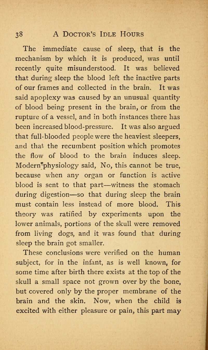 The immediate cause of sleep, that is the mechanism by which it is produced, was until recently quite misunderstood. It was believed that during sleep the blood left the inactive parts of our frames and collected in the brain. It was said apoplexy was caused by an unusual quantity of blood being present in the brain, or from the rupture of a vessel, and in both instances there has been increased blood-pressure. It was also argued that full-blooded people were the heaviest sleepers, and that the recumbent position which promotes the flow of blood to the brain induces sleep. Modern?physiology said, No, this cannot be true, because when any organ or function is active blood is sent to that part—witness the stomach during digestion—so that during sleep the brain must contain less instead of more blood. This theory was ratified by experiments upon the lower animals, portions of the skull were removed from living dogs, and it was found that during sleep the brain got smaller. These conclusions were verified on the human subject, for in the infant, as is well known, for some time after birth there exists at the top of the skull a small space not grown over by the bone, but covered only by the proper membrane of the brain and the skin. Now, when the child is excited with either pleasure or pain, this part may