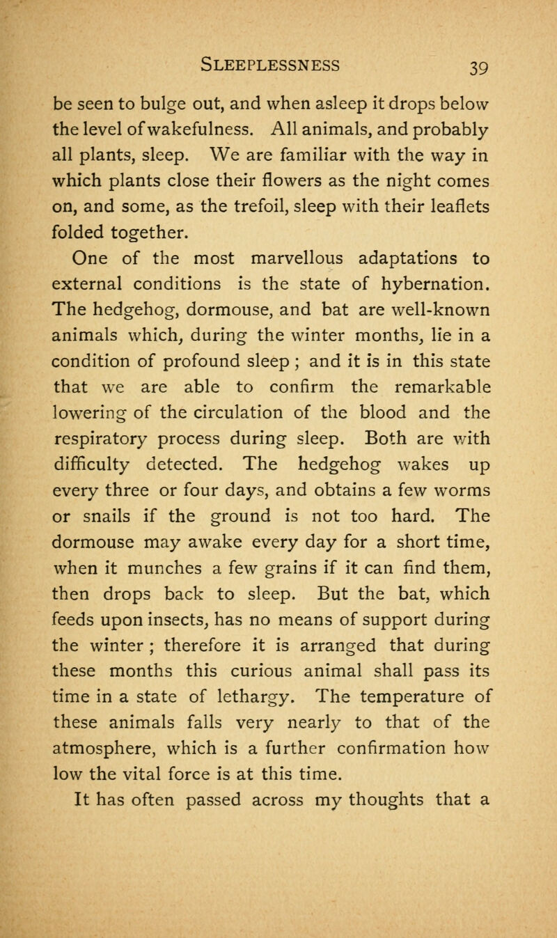 be seen to bulge out, and when asleep it drops below the level of wakefulness. All animals, and probably all plants, sleep. We are familiar with the way in which plants close their flowers as the night comes on, and some, as the trefoil, sleep with their leaflets folded together. One of the most marvellous adaptations to external conditions is the state of hybernation. The hedgehog, dormouse, and bat are well-known animals which, during the winter months, lie in a condition of profound sleep ; and it is in this state that we are able to confirm the remarkable lowering of the circulation of the blood and the respiratory process during sleep. Both are with difficulty detected. The hedgehog wakes up every three or four days, and obtains a few worms or snails if the ground is not too hard. The dormouse may awake every day for a short time, when it munches a few grains if it can find them, then drops back to sleep. But the bat, which feeds upon insects, has no means of support during the winter ; therefore it is arranged that during these months this curious animal shall pass its time in a state of lethargy. The temperature of these animals falls very nearly to that of the atmosphere, which is a further confirmation how low the vital force is at this time. It has often passed across my thoughts that a