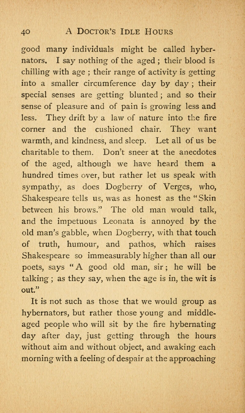 good many individuals might be called hyber- nators. I say nothing of the aged ; their blood is chilling with age ; their range of activity is getting into a smaller circumference day by day ; their special senses are getting blunted ; and so their sense of pleasure and of pain is growing less and less. They drift by a law of nature into the fire corner and the cushioned chair. They want warmth, and kindness, and sleep. Let all of us be charitable to them. Dont sneer at the anecdotes of the aged, although we have heard them a hundred times over, but rather let us speak with sympathy, as does Dogberry of Verges, who, Shakespeare tells us, was as honest as the Skin between his brows. The old man would talk, and the impetuous Leonata is annoyed by the old man's gabble, when Dogberry, with that touch of truth, humour, and pathos, which raises Shakespeare so immeasurably higher than all our poets, says  A good old man, sir; he will be talking ; as they say, when the age is in, the wit is out. It is not such as those that we would group as hybernators, but rather those young and middle- aged people who will sit by the fire hybernating day after day, just getting through the hours without aim and without object, and awaking each morning with a feeling of despair at the approaching