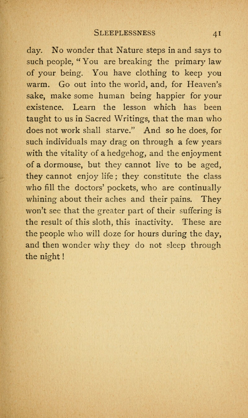 day. No wonder that Nature steps in and says to such people,  You are breaking the primar}7 law of your being. You have clothing to keep you warm. Go out into the world, and, for Heaven's sake, make some human being happier for your existence. Learn the lesson which has been taught to us in Sacred Writings, that the man who does not work shall starve. And so he does, for such individuals may drag on through a few years with the vitality of a hedgehog, and the enjoyment of a dormouse, but they cannot live to be aged, they cannot enjoy life; they constitute the class who fill the doctors' pockets, who are continually whining about their aches and their pains. They won't see that the greater part of their suffering is the result of this sloth, this inactivity. These are the people who will doze for hours during the day, and then wonder why they do not sleep through the night!