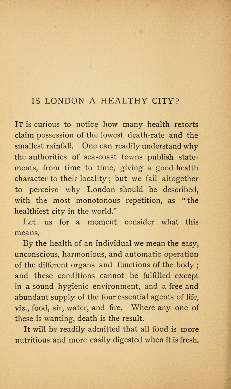 IT is curious to notice how many health resorts claim possession of the lowest death-rate and the smallest rainfall. One can readily understand why the authorities of sea-coast towns publish state- ments, from time to time, giving a good health character to their locality; but we fail altogether to perceive why London should be described, with the most monotonous repetition, as the healthiest city in the world. Let us for a moment consider what this means. By the health of an individual we mean the easy, unconscious, harmonious, and automatic operation of the different organs and functions of the body ; and these conditions cannot be fulfilled except in a sound hygienic environment, and a free and abundant supply of the four essential agents of life, viz., food, air, water, and fire. Where any one of these is wanting, death is the result. It will be readily admitted that all food is more nutritious and more easily digested when it is fresh.