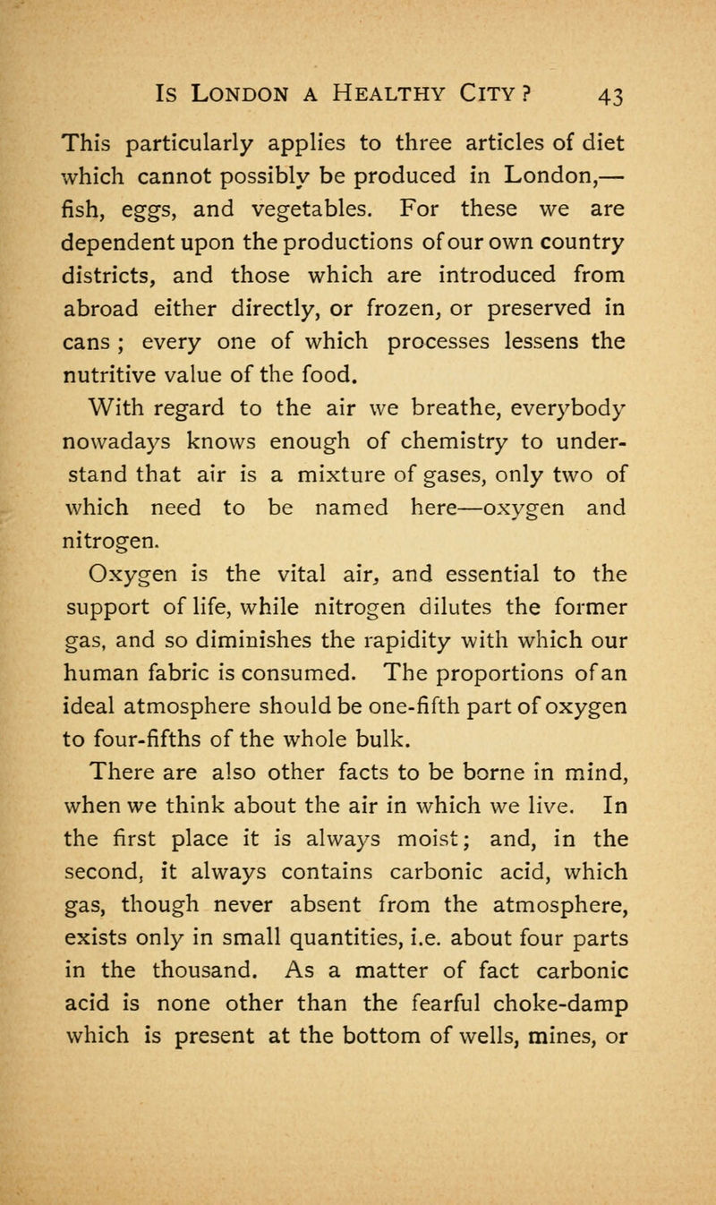 This particularly applies to three articles of diet which cannot possibly be produced in London,— fish, eggs, and vegetables. For these we are dependent upon the productions of our own country districts, and those which are introduced from abroad either directly, or frozen, or preserved in cans ; every one of which processes lessens the nutritive value of the food. With regard to the air we breathe, everybody nowadays knows enough of chemistry to under- stand that air is a mixture of gases, only two of which need to be named here—oxygen and nitrogen. Oxygen is the vital air, and essential to the support of life, while nitrogen dilutes the former gas, and so diminishes the rapidity with which our human fabric is consumed. The proportions of an ideal atmosphere should be one-fifth part of oxygen to four-fifths of the whole bulk. There are also other facts to be borne in mind, when we think about the air in which we live. In the first place it is always moist; and, in the second, it always contains carbonic acid, which gas, though never absent from the atmosphere, exists only in small quantities, i.e. about four parts in the thousand. As a matter of fact carbonic acid is none other than the fearful choke-damp which is present at the bottom of wells, mines, or