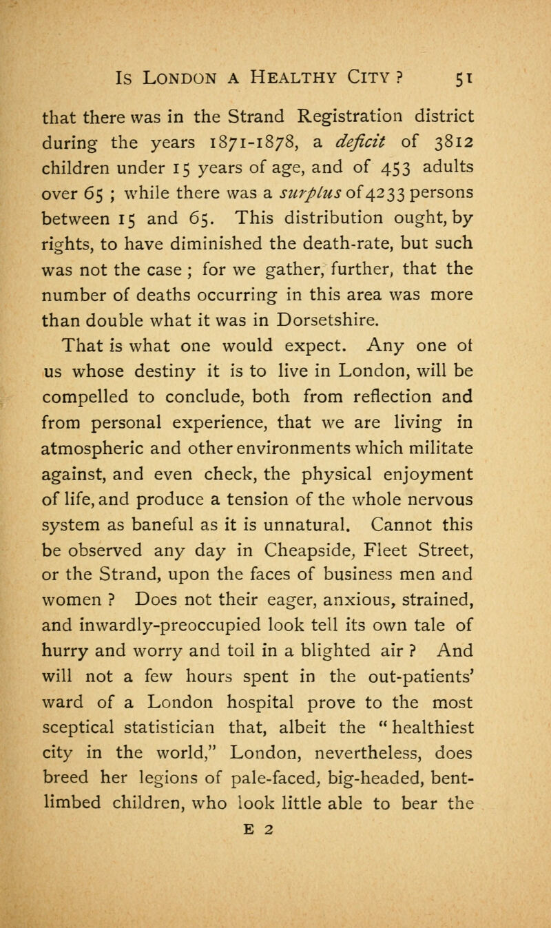 that there was in the Strand Registration district during the years 1871-1878, a deficit of 3812 children under 15 years of age, and of 453 adults over 65 ; while there was a surplus of 4233 persons between 15 and 65. This distribution ought, by rights, to have diminished the death-rate, but such was not the case ; for we gather, further, that the number of deaths occurring in this area was more than double what it was in Dorsetshire. That is what one would expect. Any one ot us whose destiny it is to live in London, will be compelled to conclude, both from reflection and from personal experience, that we are living in atmospheric and other environments which militate against, and even check, the physical enjoyment of life, and produce a tension of the whole nervous system as baneful as it is unnatural. Cannot this be observed any day in Cheapside, Fleet Street, or the Strand, upon the faces of business men and women ? Does not their eager, anxious, strained, and inwardly-preoccupied look tell its own tale of hurry and worry and toil in a blighted air ? And will not a few hours spent in the out-patients' ward of a London hospital prove to the most sceptical statistician that, albeit the  healthiest city in the world, London, nevertheless, does breed her legions of pale-faced, big-headed, bent- limbed children, who look little able to bear the E 2