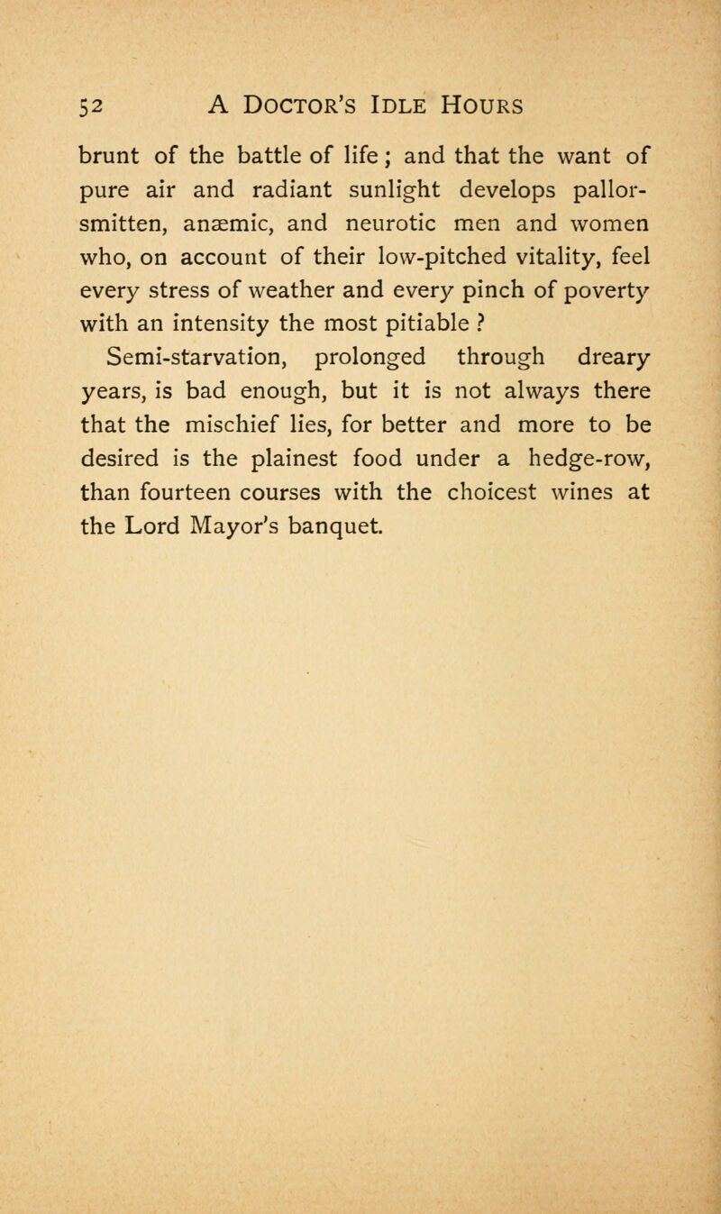 brunt of the battle of life; and that the want of pure air and radiant sunlight develops pallor- smitten, anaemic, and neurotic men and women who, on account of their low-pitched vitality, feel every stress of weather and every pinch of poverty with an intensity the most pitiable ? Semi-starvation, prolonged through dreary years, is bad enough, but it is not always there that the mischief lies, for better and more to be desired is the plainest food under a hedge-row, than fourteen courses with the choicest wines at the Lord Mayor's banquet.