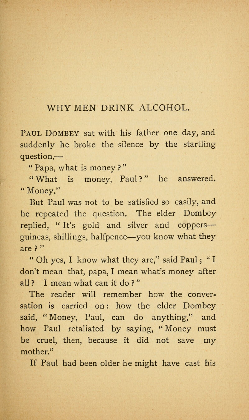 PAUL DOMBEY sat with his father one day, and suddenly he broke the silence by the startling question,—  Papa, what is money ?   What is money, Paul ? he answered.  Money. But Paul was not to be satisfied so easily, and he repeated the question. The elder Dombey replied,  It's gold and silver and coppers— guineas, shillings, halfpence—you know what they are ?   Oh yes, I know what they are, said Paul;  I don't mean that, papa, I mean what's money after all ? I mean what can it do ?  The reader will remember how the conver- sation is carried on: how the elder Dombey said,  Money, Paul, can do anything, and how Paul retaliated by saying, il Money must be cruel, then, because it did not save my mother. If Paul had been older he might have cast his