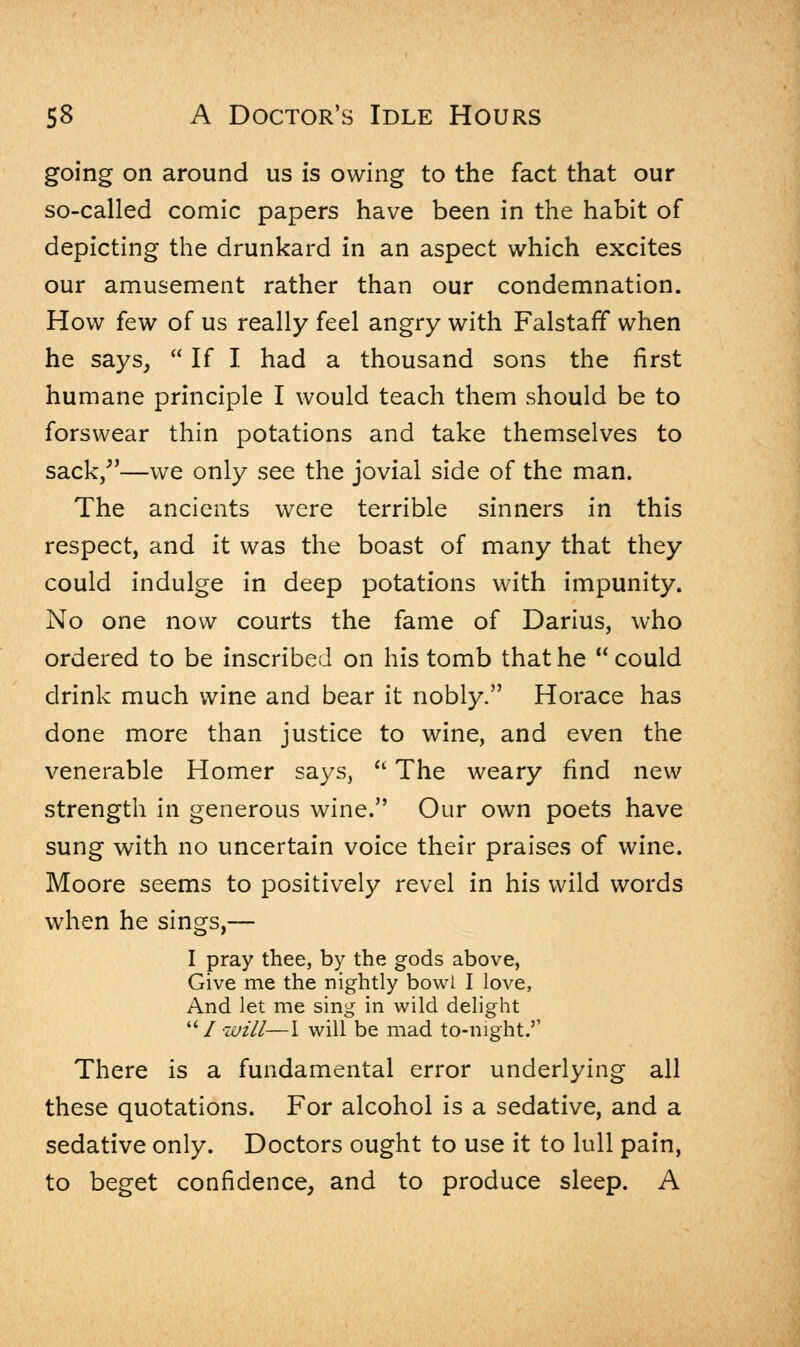 going on around us is owing to the fact that our so-called comic papers have been in the habit of depicting the drunkard in an aspect which excites our amusement rather than our condemnation. How few of us really feel angry with Falstaff when he says,  If I had a thousand sons the first humane principle I would teach them should be to forswear thin potations and take themselves to sack/'—we only see the jovial side of the man. The ancients were terrible sinners in this respect, and it was the boast of many that they could indulge in deep potations with impunity. No one now courts the fame of Darius, who ordered to be inscribed on his tomb that he  could drink much wine and bear it nobly. Horace has done more than justice to wine, and even the venerable Homer says,  The weary find new strength in generous wine. Our own poets have sung with no uncertain voice their praises of wine. Moore seems to positively revel in his wild words when he sings,— I pray thee, by the gods above, Give me the nightly bowl I love, And let me sing in wild delight 1will—I will be mad to-night.'' There is a fundamental error underlying all these quotations. For alcohol is a sedative, and a sedative only. Doctors ought to use it to lull pain, to beget confidence, and to produce sleep. A