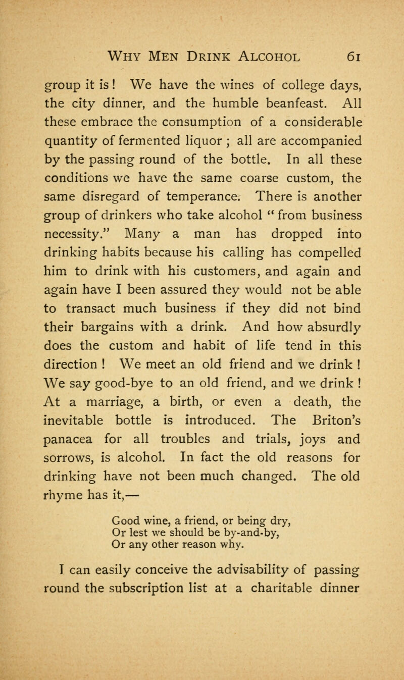 group it is! We have the wines of college days, the city dinner, and the humble beanfeast. All these embrace the consumption of a considerable quantity of fermented liquor ; all are accompanied by the passing round of the bottle. In all these conditions we have the same coarse custom, the same disregard of temperance. There is another group of drinkers who take alcohol  from business necessity. Many a man has dropped into drinking habits because his calling has compelled him to drink with his customers, and again and again have I been assured they would not be able to transact much business if they did not bind their bargains with a drink. And how absurdly does the custom and habit of life tend in this direction ! We meet an old friend and we drink ! We say good-bye to an old friend, and we drink ! At a marriage, a birth, or even a death, the inevitable bottle is introduced. The Briton's panacea for all troubles and trials, joys and sorrows, is alcohol. In fact the old reasons for drinking have not been much changed. The old rhyme has it,— Good wine, a friend, or being dry, Or lest we should be by-and-by, Or any other reason why. I can easily conceive the advisability of passing round the subscription list at a charitable dinner