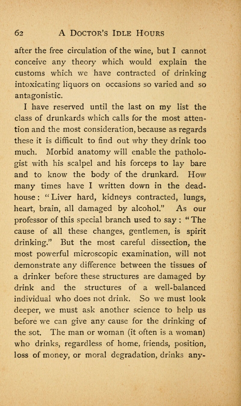 after the free circulation of the wine, but I cannot conceive any theory which would explain the customs which we have contracted of drinking intoxicating liquors on occasions so varied and so antagonistic. I have reserved until the last on my list the class of drunkards which calls for the most atten- tion and the most consideration, because as regards these it is difficult to find out why they drink too much. Morbid anatomy will enable the patholo- gist with his scalpel and his forceps to lay bare and to know the body of the drunkard. How many times have I written down in the dead- house :  Liver hard, kidneys contracted, lungs, heart, brain, all damaged by alcohol. As our professor of this special branch used to say :  The cause of all these changes, gentlemen, is spirit drinking. But the most careful dissection, the most powerful microscopic examination, will not demonstrate any difference between the tissues of a drinker before these structures are damaged by drink and the structures of a well-balanced individual who does not drink. So we must look deeper, we must ask another science to help us before we can give any cause for the drinking of the sot. The man or woman (it often is a woman) who drinks, regardless of home, friends, position, loss of money, or moral degradation, drinks any-