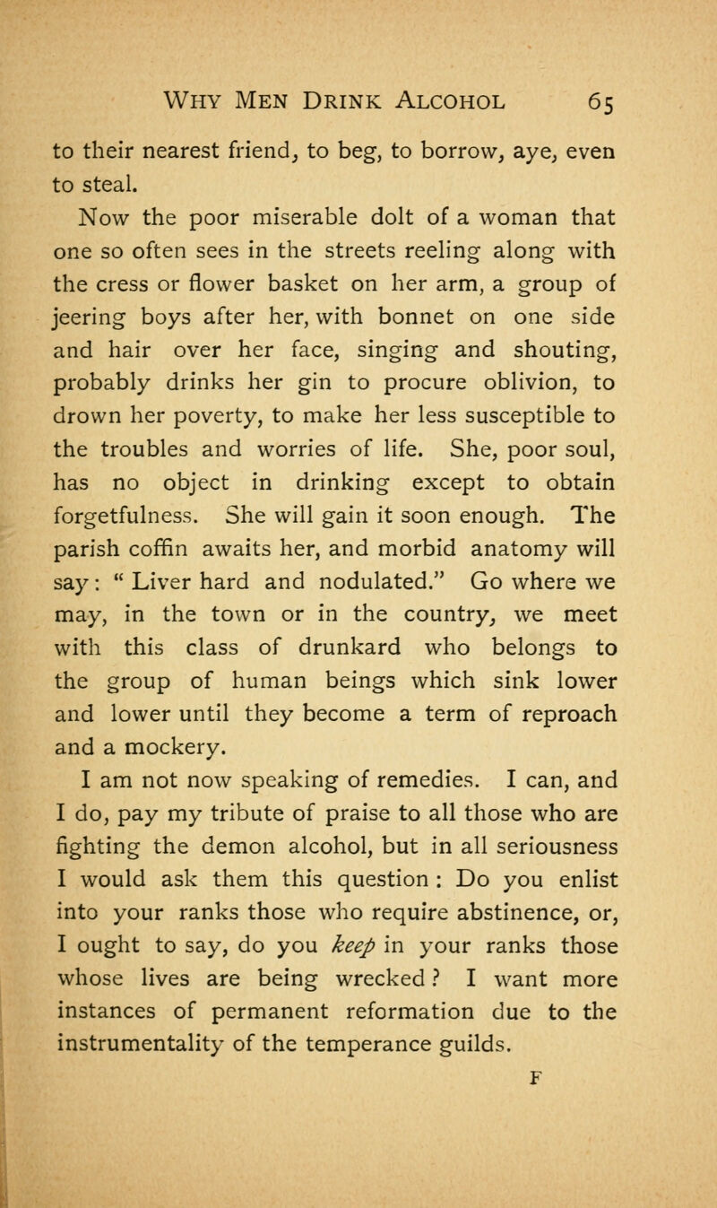 to their nearest friend, to beg, to borrow, aye, even to steal. Now the poor miserable dolt of a woman that one so often sees in the streets reeling along with the cress or flower basket on her arm, a group of jeering boys after her, with bonnet on one side and hair over her face, singing and shouting, probably drinks her gin to procure oblivion, to drown her poverty, to make her less susceptible to the troubles and worries of life. She, poor soul, has no object in drinking except to obtain forgetfulness. She will gain it soon enough. The parish coffin awaits her, and morbid anatomy will say :  Liver hard and nodulated. Go where we may, in the town or in the country, we meet with this class of drunkard who belongs to the group of human beings which sink lower and lower until they become a term of reproach and a mockery. I am not now speaking of remedies. I can, and I do, pay my tribute of praise to all those who are fighting the demon alcohol, but in all seriousness I would ask them this question : Do you enlist into your ranks those who require abstinence, or, I ought to say, do you keep in your ranks those whose lives are being wrecked ? I want more instances of permanent reformation due to the instrumentality of the temperance guilds. F