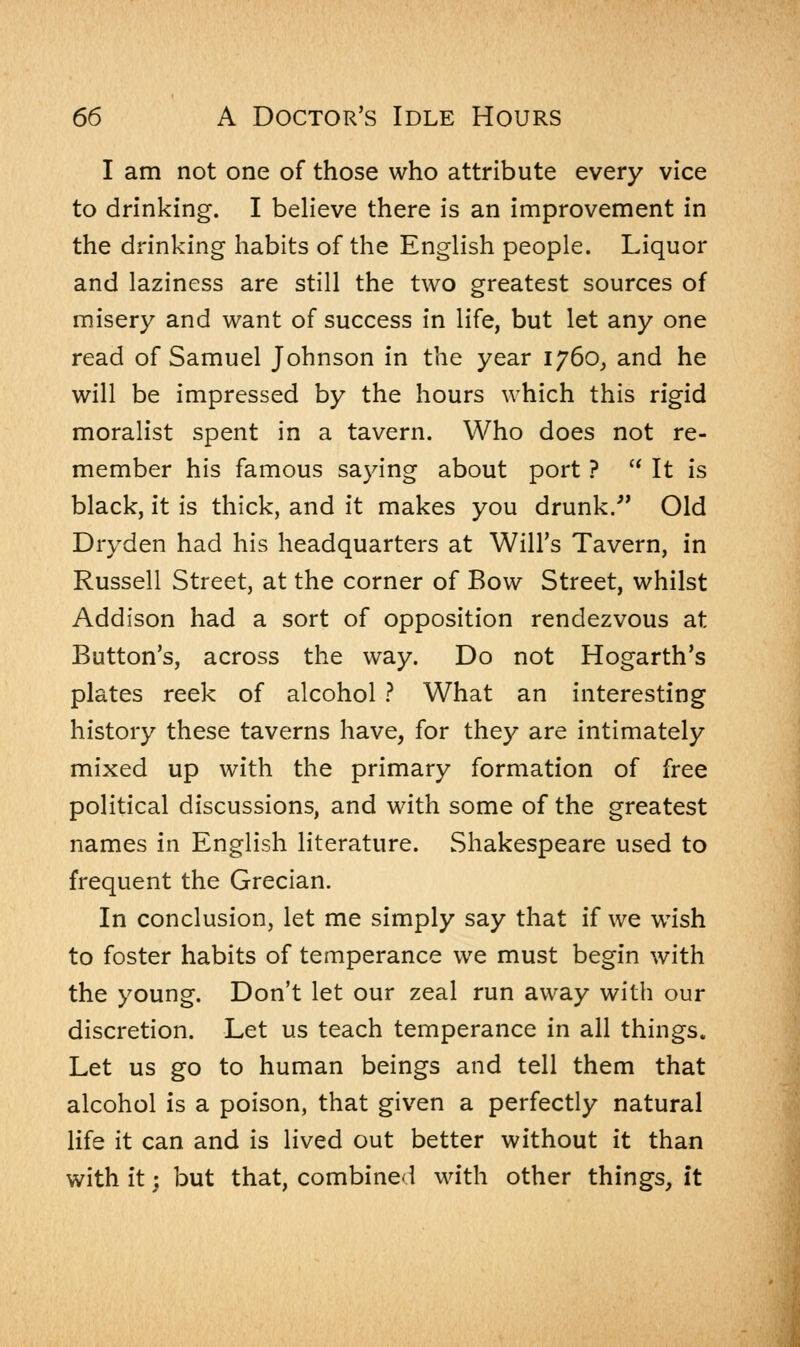 I am not one of those who attribute every vice to drinking. I believe there is an improvement in the drinking habits of the English people. Liquor and laziness are still the two greatest sources of misery and want of success in life, but let any one read of Samuel Johnson in the year 1760, and he will be impressed by the hours which this rigid moralist spent in a tavern. Who does not re- member his famous saying about port ?  It is black, it is thick, and it makes you drunk. Old Dryden had his headquarters at Will's Tavern, in Russell Street, at the corner of Bow Street, whilst Addison had a sort of opposition rendezvous at Button's, across the way. Do not Hogarth's plates reek of alcohol ? What an interesting history these taverns have, for they are intimately mixed up with the primary formation of free political discussions, and with some of the greatest names in English literature. Shakespeare used to frequent the Grecian. In conclusion, let me simply say that if we wish to foster habits of temperance we must begin with the young. Don't let our zeal run away with our discretion. Let us teach temperance in all things. Let us go to human beings and tell them that alcohol is a poison, that given a perfectly natural life it can and is lived out better without it than with it; but that, combined with other things, it