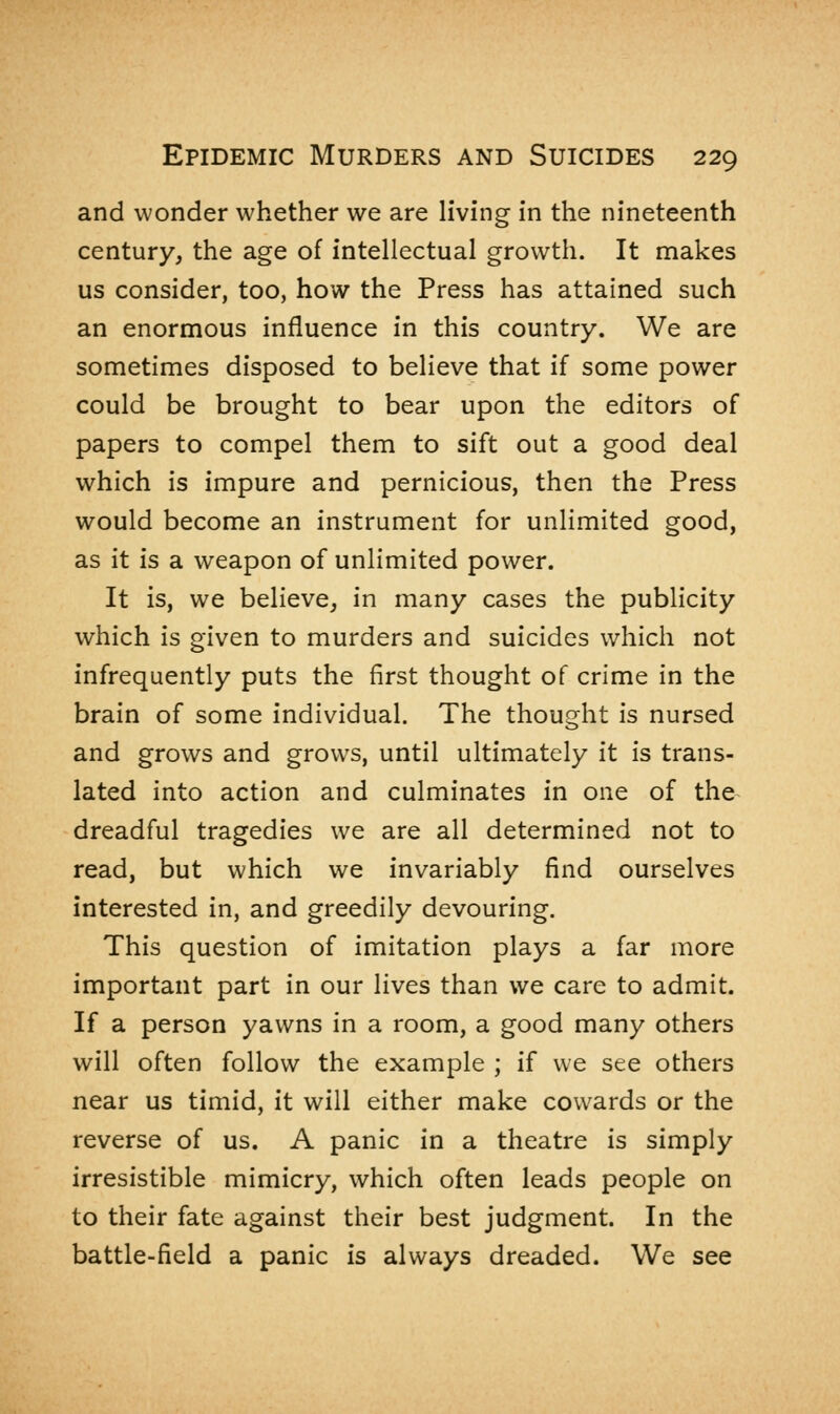 and wonder whether we are living in the nineteenth century, the age of intellectual growth. It makes us consider, too, how the Press has attained such an enormous influence in this country. We are sometimes disposed to believe that if some power could be brought to bear upon the editors of papers to compel them to sift out a good deal which is impure and pernicious, then the Press would become an instrument for unlimited good, as it is a weapon of unlimited power. It is, we believe, in many cases the publicity which is given to murders and suicides which not infrequently puts the first thought of crime in the brain of some individual. The thought is nursed and grows and grows, until ultimately it is trans- lated into action and culminates in one of the dreadful tragedies we are all determined not to read, but which we invariably find ourselves interested in, and greedily devouring. This question of imitation plays a far more important part in our lives than we care to admit. If a person yawns in a room, a good many others will often follow the example ; if we see others near us timid, it will either make cowards or the reverse of us. A panic in a theatre is simply irresistible mimicry, which often leads people on to their fate against their best judgment. In the battle-field a panic is always dreaded. We see