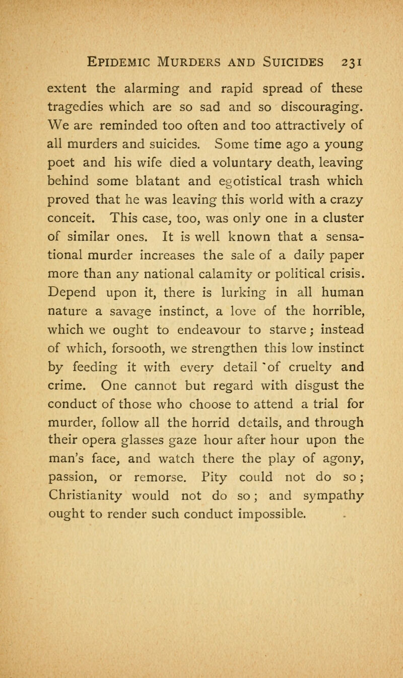extent the alarming and rapid spread of these tragedies which are so sad and so discouraging. We are reminded too often and too attractively of all murders and suicides. Some time ago a young poet and his wife died a voluntary death, leaving behind some blatant and egotistical trash which proved that he was leaving this world with a crazy conceit. This case, too, was only one in a cluster of similar ones. It is well known that a sensa- tional murder increases the sale of a daily paper more than any national calamity or political crisis. Depend upon it, there is lurking in all human nature a savage instinct, a love of the horrible, which we ought to endeavour to starve; instead of which, forsooth, we strengthen this low instinct by feeding it with every detail 'of cruelty and crime. One cannot but regard with disgust the conduct of those who choose to attend a trial for murder, follow all the horrid details, and through their opera glasses gaze hour after hour upon the man's face, and watch there the play of agony, passion, or remorse. Pity could not do so; Christianity would not do so; and sympathy ought to render such conduct impossible.