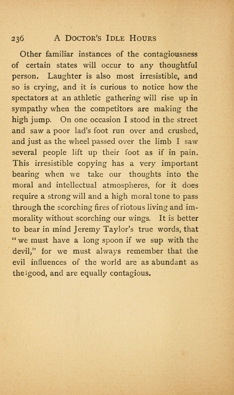 Other familiar instances of the contagiousness of certain states will occur to any thoughtful person. Laughter is also most irresistible, and so is crying, and it is curious to notice how the spectators at an athletic gathering will rise up in sympathy when the competitors are making the high jump. On one occasion I stood in the street and saw a poor lad's foot run over and crushed, and just as the wheel passed over the limb I saw several people lift up their foot as if in pain. This irresistible copying has a very important bearing when we take our thoughts into the moral and intellectual atmospheres, for it does require a strong will and a high moral tone to pass through the scorching fires of riotous living and im- morality without scorching our wings. It is better to bear in mind Jeremy Taylor's true words, that  we must have a long spoon if we sup with the devil/' for we must always remember that the evil influences of the world are as abundant as theigood, and are equally contagious.