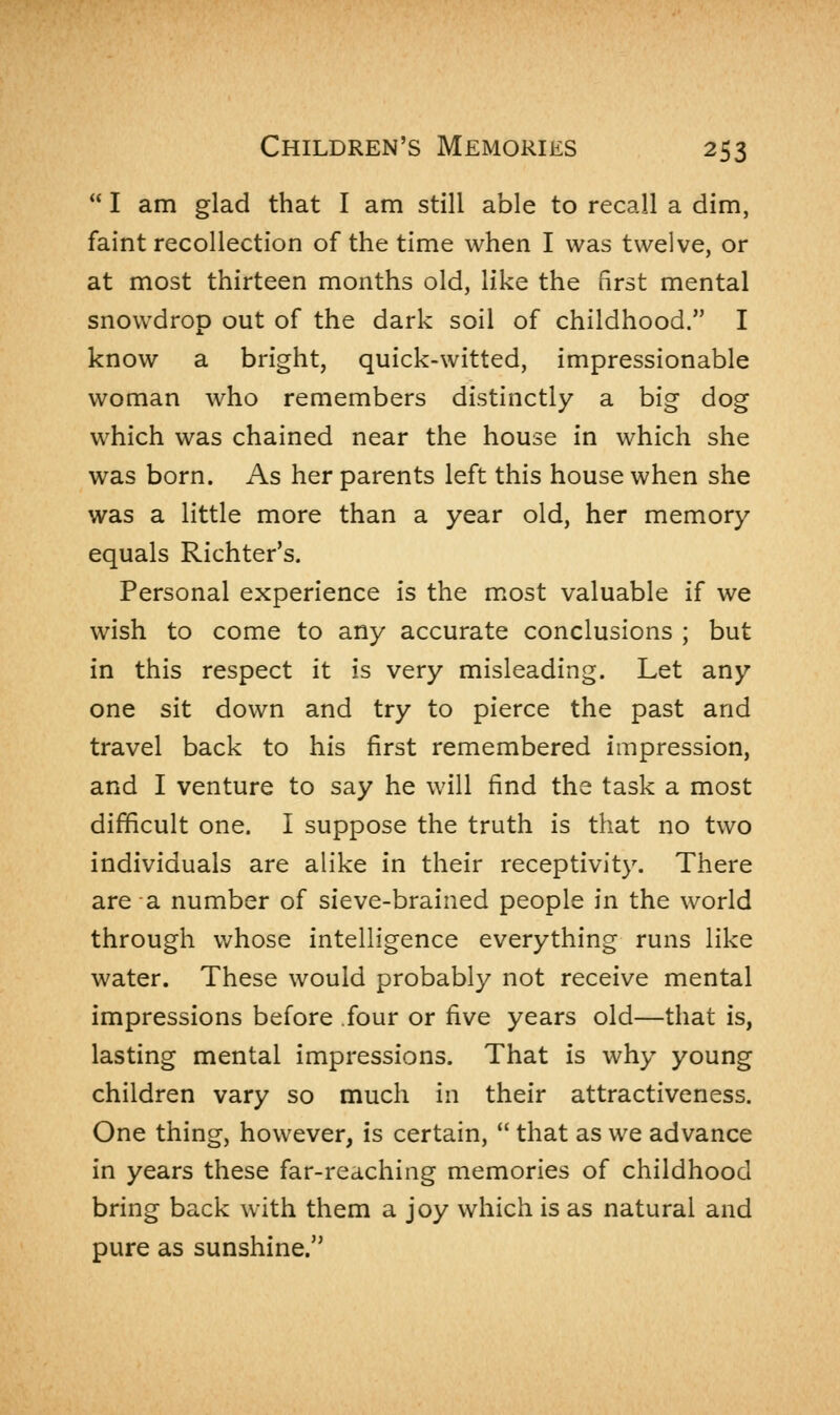  I am glad that I am still able to recall a dim, faint recollection of the time when I was twelve, or at most thirteen months old, like the first mental snowdrop out of the dark soil of childhood. I know a bright, quick-witted, impressionable woman who remembers distinctly a big dog which was chained near the house in which she was born. As her parents left this house when she was a little more than a year old, her memory equals Richter's. Personal experience is the most valuable if we wish to come to any accurate conclusions ; but in this respect it is very misleading. Let any one sit down and try to pierce the past and travel back to his first remembered impression, and I venture to say he will find the task a most difficult one. I suppose the truth is that no two individuals are alike in their receptivity. There are a number of sieve-brained people in the world through whose intelligence everything runs like water. These would probably not receive mental impressions before four or five years old—that is, lasting mental impressions. That is why young children vary so much in their attractiveness. One thing, however, is certain,  that as we advance in years these far-reaching memories of childhood bring back with them a joy which is as natural and pure as sunshine.