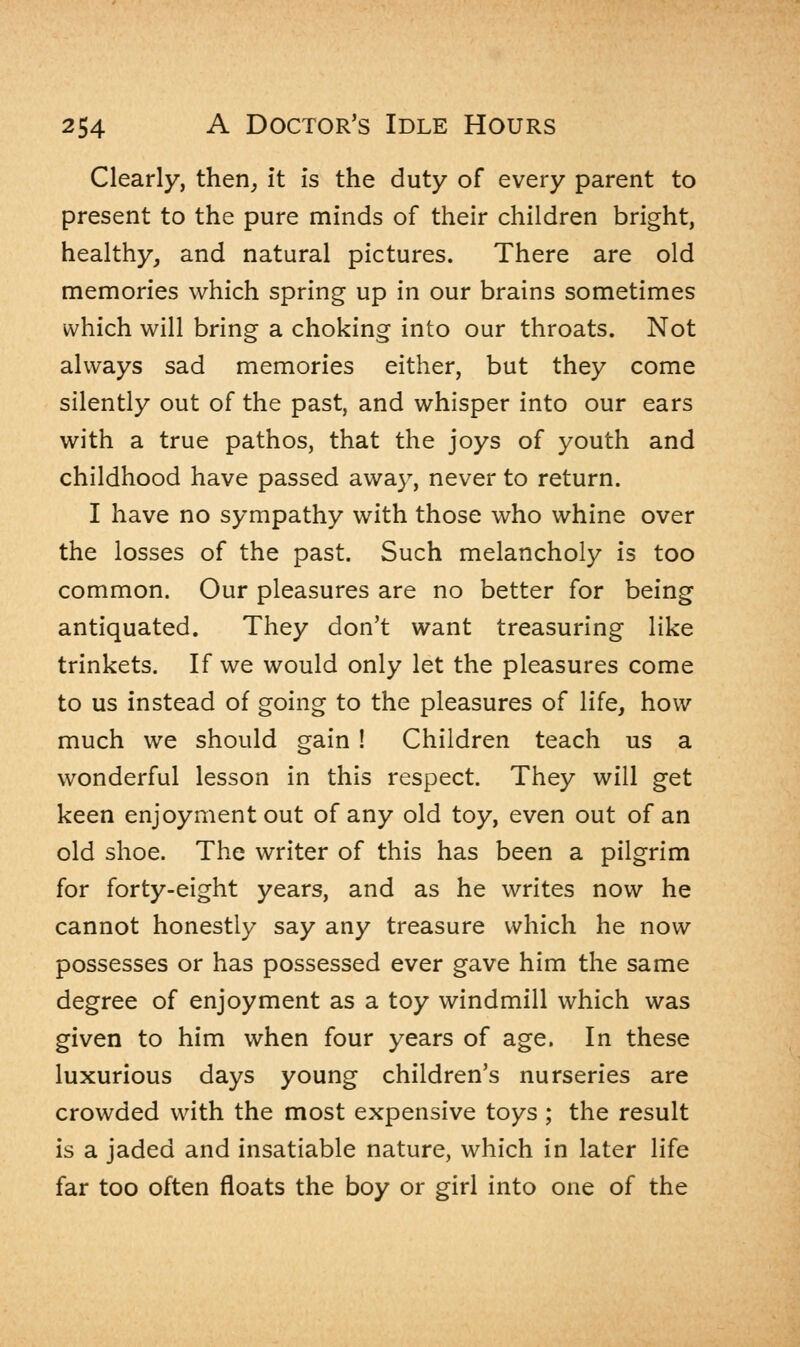 Clearly, then, it is the duty of every parent to present to the pure minds of their children bright, healthy, and natural pictures. There are old memories which spring up in our brains sometimes which will bring a choking into our throats. Not always sad memories either, but they come silently out of the past, and whisper into our ears with a true pathos, that the joys of youth and childhood have passed away, never to return. I have no sympathy with those who whine over the losses of the past. Such melancholy is too common. Our pleasures are no better for being antiquated. They don't want treasuring like trinkets. If we would only let the pleasures come to us instead of going to the pleasures of life, how much we should gain ! Children teach us a wonderful lesson in this respect. They will get keen enjoyment out of any old toy, even out of an old shoe. The writer of this has been a pilgrim for forty-eight years, and as he writes now he cannot honestly say any treasure which he now possesses or has possessed ever gave him the same degree of enjoyment as a toy windmill which was given to him when four years of age, In these luxurious days young children's nurseries are crowded with the most expensive toys ; the result is a jaded and insatiable nature, which in later life far too often floats the boy or girl into one of the