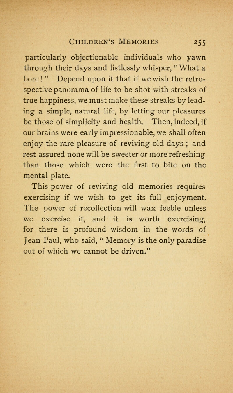 particularly objectionable individuals who yawn through their days and listlessly whisper, What a bore !  Depend upon it that if we wish the retro- spective panorama of life to be shot with streaks of true happiness, we must make these streaks by lead- ing a simple, natural life, by letting our pleasures be those of simplicity and health. Then, indeed, if our brains were early impressionable, we shall often enjoy the rare pleasure of reviving old days ; and rest assured none will be sweeter or more refreshing than those which were the first to bite on the mental plate. This power of reviving old memories requires exercising if we wish to get its full enjoyment. The power of recollection will wax feeble unless we exercise it, and it is worth exercising, for there is profound wisdom in the words of Jean Paul, who said,  Memory is the only paradise out of which we cannot be driven.