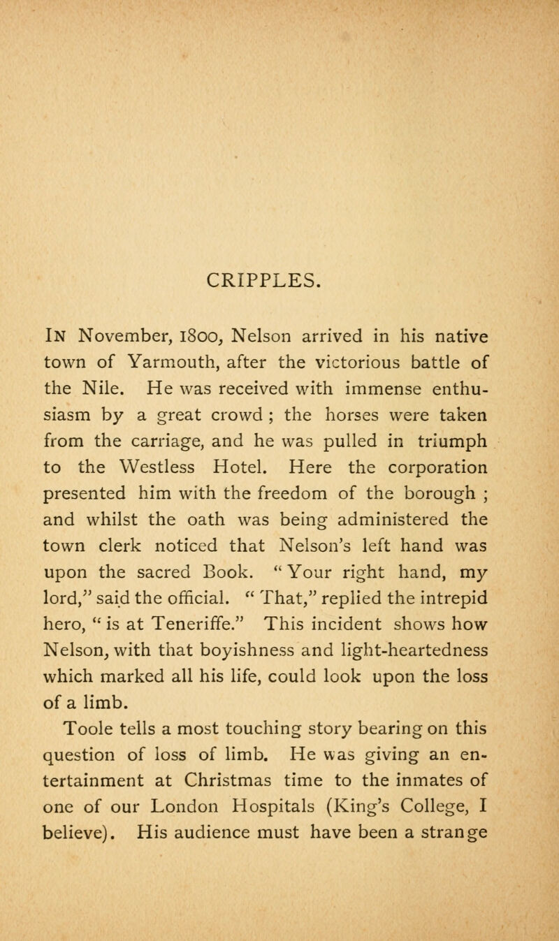 CRIPPLES. In November, 1800, Nelson arrived in his native town of Yarmouth, after the victorious battle of the Nile. He was received with immense enthu- siasm by a great crowd ; the horses were taken from the carnage, and he was pulled in triumph to the Westless Hotel. Here the corporation presented him with the freedom of the borough ; and whilst the oath was being administered the town clerk noticed that Nelson's left hand was upon the sacred Book.  Your right hand, my lord/' said the official.  That, replied the intrepid hero,  is at Teneriffe. This incident shows how Nelson, with that boyishness and light-heartedness which marked all his life, could look upon the loss of a limb. Toole tells a most touching story bearing on this question of loss of limb. He was giving an en- tertainment at Christmas time to the inmates of one of our London Hospitals (King's College, I believe). His audience must have been a strange