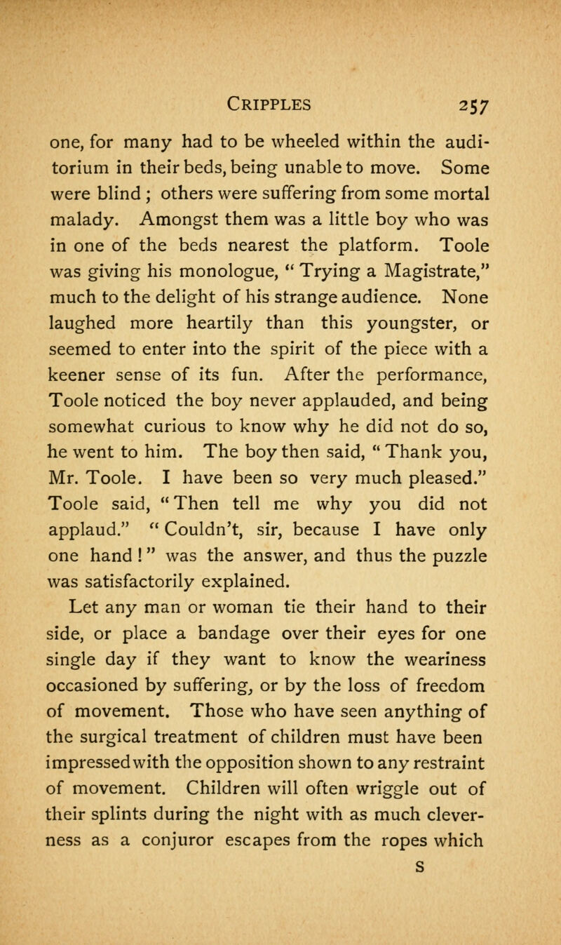 one, for many had to be wheeled within the audi- torium in their beds, being unable to move. Some were blind ; others were suffering from some mortal malady. Amongst them was a little boy who was in one of the beds nearest the platform. Toole was giving his monologue,  Trying a Magistrate, much to the delight of his strange audience. None laughed more heartily than this youngster, or seemed to enter into the spirit of the piece with a keener sense of its fun. After the performance, Toole noticed the boy never applauded, and being somewhat curious to know why he did not do so, he went to him. The boy then said,  Thank you, Mr. Toole. I have been so very much pleased. Toole said,  Then tell me why you did not applaud.  Couldn't, sir, because I have only one hand ! was the answer, and thus the puzzle was satisfactorily explained. Let any man or woman tie their hand to their side, or place a bandage over their eyes for one single day if they want to know the weariness occasioned by suffering, or by the loss of freedom of movement. Those who have seen anything of the surgical treatment of children must have been impressed with the opposition shown to any restraint of movement. Children will often wriggle out of their splints during the night with as much clever- ness as a conjuror escapes from the ropes which S
