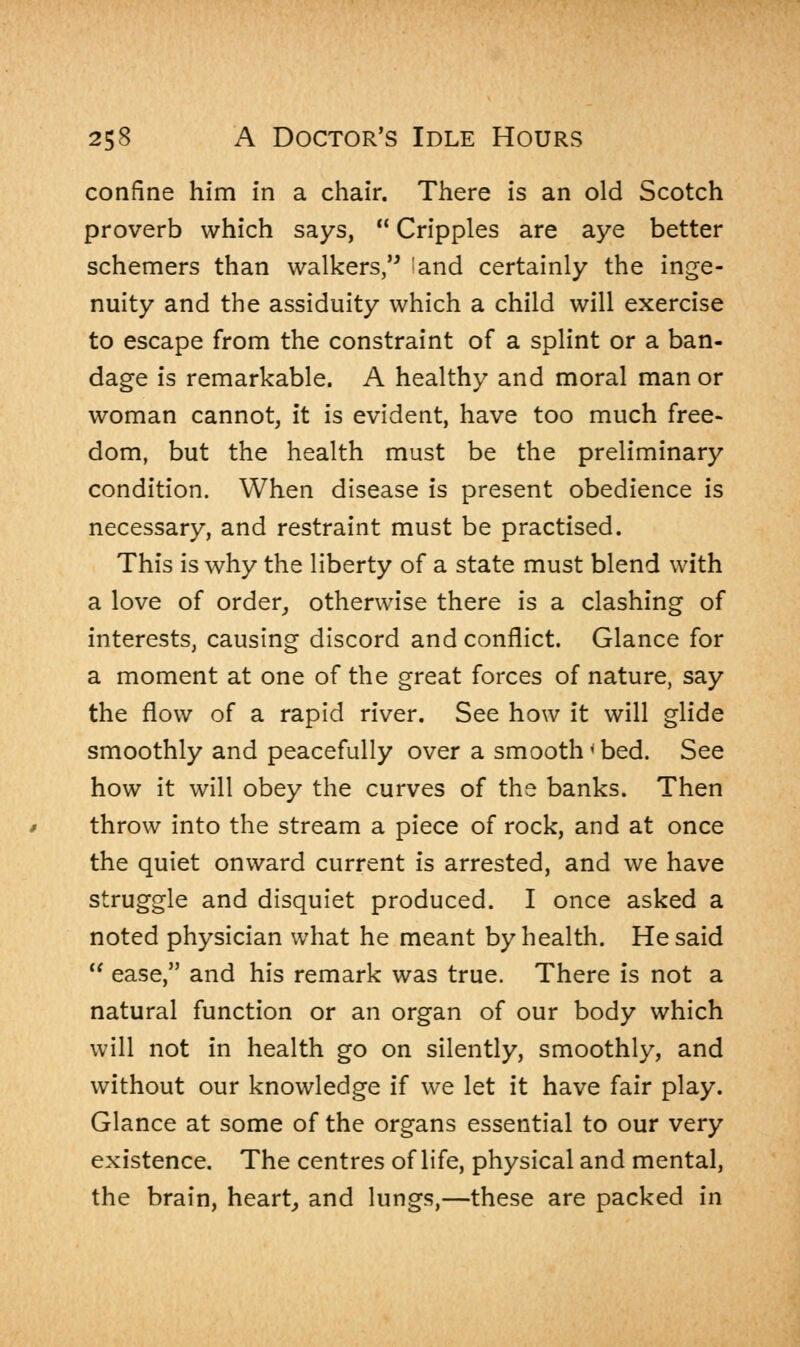confine him in a chair. There is an old Scotch proverb which says,  Cripples are aye better schemers than walkers, land certainly the inge- nuity and the assiduity which a child will exercise to escape from the constraint of a splint or a ban- dage is remarkable. A healthy and moral man or woman cannot, it is evident, have too much free- dom, but the health must be the preliminary condition. When disease is present obedience is necessary, and restraint must be practised. This is why the liberty of a state must blend with a love of order, otherwise there is a clashing of interests, causing discord and conflict. Glance for a moment at one of the great forces of nature, say the flow of a rapid river. See how it will glide smoothly and peacefully over a smooth < bed. See how it will obey the curves of the banks. Then throw into the stream a piece of rock, and at once the quiet onward current is arrested, and we have struggle and disquiet produced. I once asked a noted physician what he meant by health. He said  ease, and his remark was true. There is not a natural function or an organ of our body which will not in health go on silently, smoothly, and without our knowledge if we let it have fair play. Glance at some of the organs essential to our very existence. The centres of life, physical and mental, the brain, heart, and lungs,—these are packed in